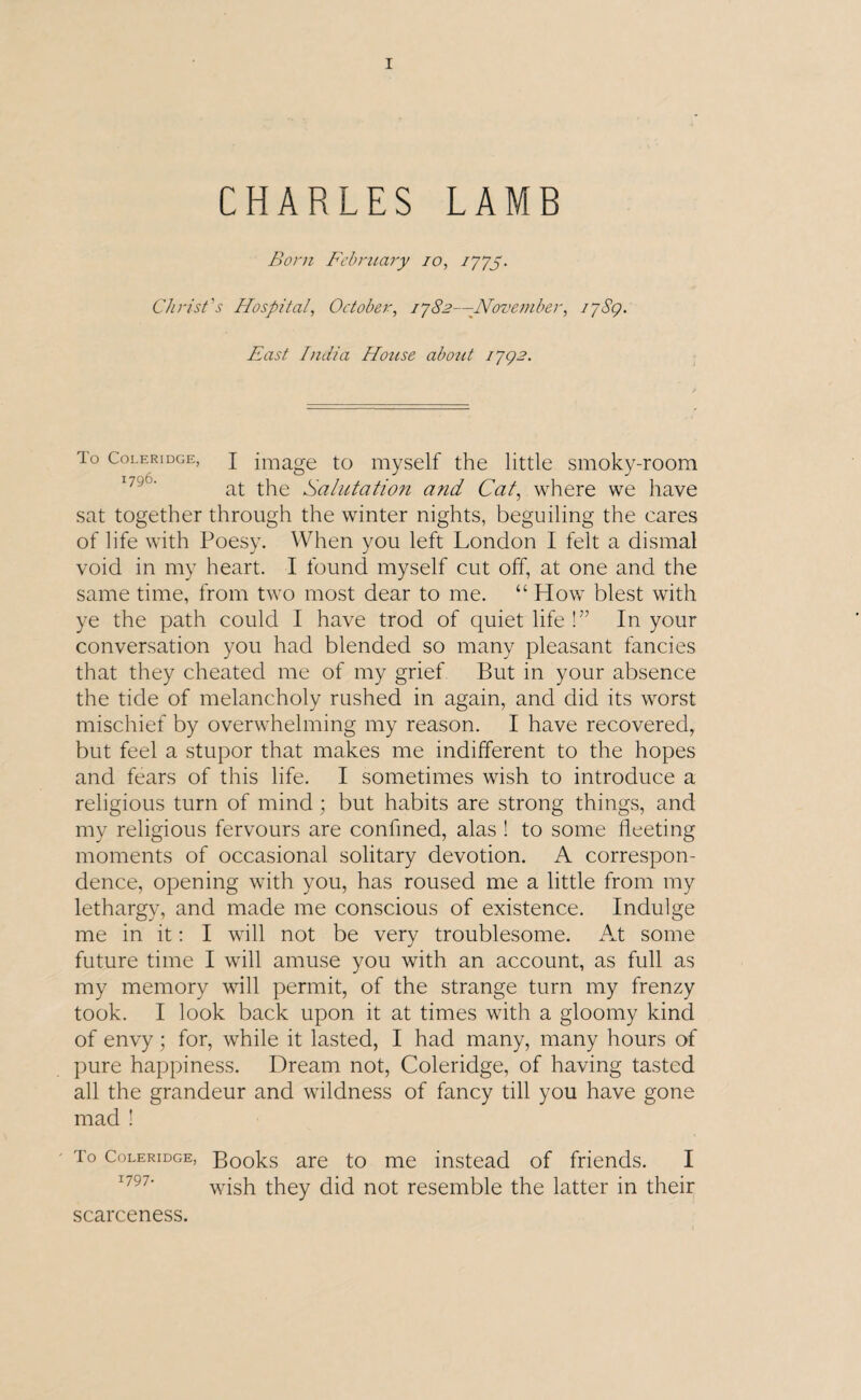 CHARLES LAMB Born February 10, 7775. Christ's Hospital, October, 1782—-November, I’jSq. East India House about 1792. To Coleridge, j image to myself the little smoky-room at the Salutation and Cat, where we have sat together through the winter nights, beguiling the cares of life with Poesy. When you left London I felt a dismal void in my heart. I found myself cut off, at one and the same time, from two most dear to me. “ How blest with ye the path could I have trod of quiet life !” In your conversation you had blended so many pleasant fancies that they cheated me of my grief But in your absence the tide of melancholy rushed in again, and did its worst mischief by overwhelming my reason. I have recovered, but feel a stupor that makes me indifferent to the hopes and fears of this life. I sometimes wish to introduce a religious turn of mind; but habits are strong things, and my religious fervours are confined, alas ! to some fleeting moments of occasional solitary devotion. A correspon¬ dence, opening with you, has roused me a little from my lethargy, and made me conscious of existence. Indulge me in it: I will not be very troublesome. At some future time I will amuse you with an account, as full as my memory will permit, of the strange turn my frenzy took. I look back upon it at times with a gloomy kind of envy; for, while it lasted, I had many, many hours of pure happiness. Dream not, Coleridge, of having tasted all the grandeur and wildness of fancy till you have gone mad ! ' To Coleridge, Books are to me instead of friends. I wish they did not resemble the latter in their scarceness.