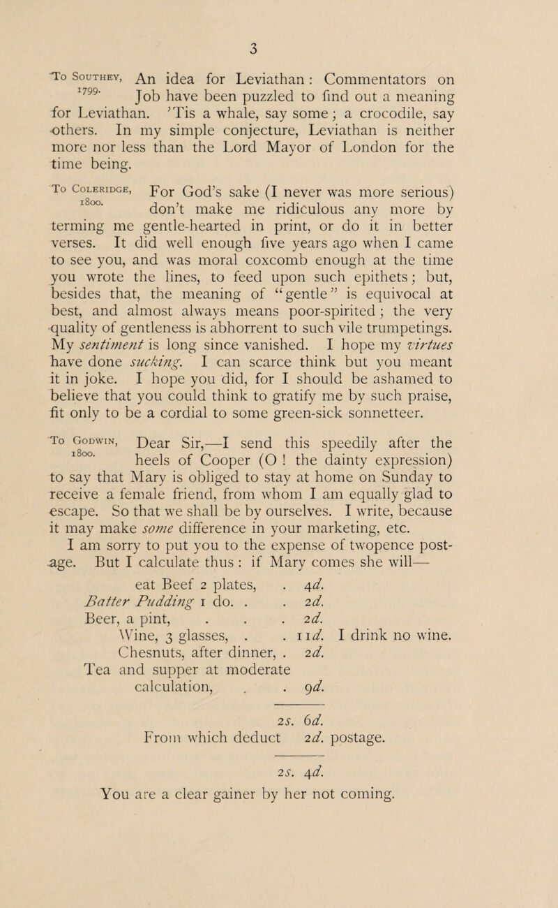 To Southey, An idea for Leviathan: Commentators on Job have been puzzled to find out a meaning for Leviathan. ’Tis a whale, say some; a crocodile, say •others. In my simple conjecture, Leviathan is neither more nor less than the Lord Mayor of London for the time being. To Coleridge, F0r God’s sake (I never was more serious) don’t make me ridiculous any more by terming me gentle-hearted in print, or do it in better verses. It did well enough five years ago when I came to see you, and was moral coxcomb enough at the time you wrote the lines, to feed upon such epithets; but, besides that, the meaning of “gentle” is equivocal at best, and almost always means poor-spirited; the very quality of gentleness is abhorrent to such vile trumpetings. My sentiment is long since vanished. I hope my virtues have done sucking. I can scarce think but you meant it in joke. I hope you did, for I should be ashamed to believe that you could think to gratify me by such praise, fit only to be a cordial to some green-sick sonnetteer. To Godwin, Dear Sir,—I send this speedily after the heels of Cooper (O ! the dainty expression) to say that Mary is obliged to stay at home on Sunday to receive a female friend, from whom I am equally glad to escape. So that we shall be by ourselves. I write, because it may make some difference in your marketing, etc. I am sorry to put you to the expense of twopence post¬ age. But I calculate thus : if Mary comes she will— eat Beef 2 plates, . 4d. Batter Puddi?ig 1 do. . . 2d. Beer, a pint, . . .2d. Wine, 3 glasses, . . 1 id. Chesnuts, after dinner, . 2d. Tea and supper at moderate calculation, . . 9 d. I drink no wine. 2s. 6d. From which deduct 2d. postage. 2s. 4d. You are a clear gainer by her not coming.