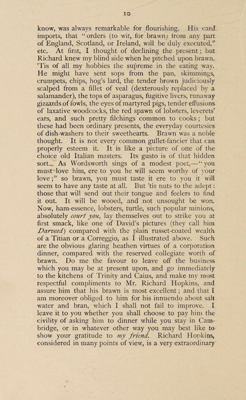 IO know, was always remarkable for flourishing. His card imports, that “orders (to wit, for brawn; from any part of England, Scotland, or Ireland, will be duly executed,’7 etc. At first, I thought of declining the present ; but Richard knew my blind side when he pitched upon brawn. ’Tis of all my hobbies the supreme in the eating way. He might have sent sops from the pan, skimmings, crumpets, chips, hog’s lard, the tender brown judiciously scalped from a fillet of veal (dexterously replaced by a salamander), the tops of asparagus, fugitive livers, runaway gizzards of fowls, the eyes of martyred pigs, tender effusions of laxative woodcocks, the red spawn of lobsters, leverets7 ears, and such pretty filchings common to cooks; but these had been ordinary presents, the everyday courtesies of dish-washers to their sweethearts. Brawn was a noble thought. It is not every common gullet-fancier that can properly esteem it. It is like a picture of one of the choice old Italian masters. Its gusto is of that hidden sort..* As Wordsworth sings of a modest poet,—“ you must love him, ere to you he will seem worthy of your love;’7 so brawn, you must taste it ere to you it will seem to have any taste at all. But ’tis nuts to the adept: those that will send out their tongue and feelers to find it out. It will be wooed, and not unsought be won. Now, ham-essence, lobsters, turtle, such popular minions, absolutely court you, lay themselves out to strike you at first smack, like one of David’s pictures (they call him Darveed) compared with the plain russet-coated wealth of a Titian or a Correggio, as I illustrated above. Such are the obvious glaring heathen virtues of a corporation dinner, compared with the reserved collegiate worth of brawn. Do me the favour to leave off the business which you may be at present upon, and go immediately to the kitchens of Trinity and Caius, and make my most respectful compliments to Mr. Richard Hopkins, and assure him that his brawn is most excellent; and that I am moreover obliged to him for his innuendo about salt water and bran, which I shall not fail to improve. I leave it to you whether you shall choose to pay him the civility of asking him to dinner while you stay in Cam¬ bridge, or in whatever other way you may best like to show your gratitude to my friend. Richard Hopkins, considered in many points of view, is a very extraordinary