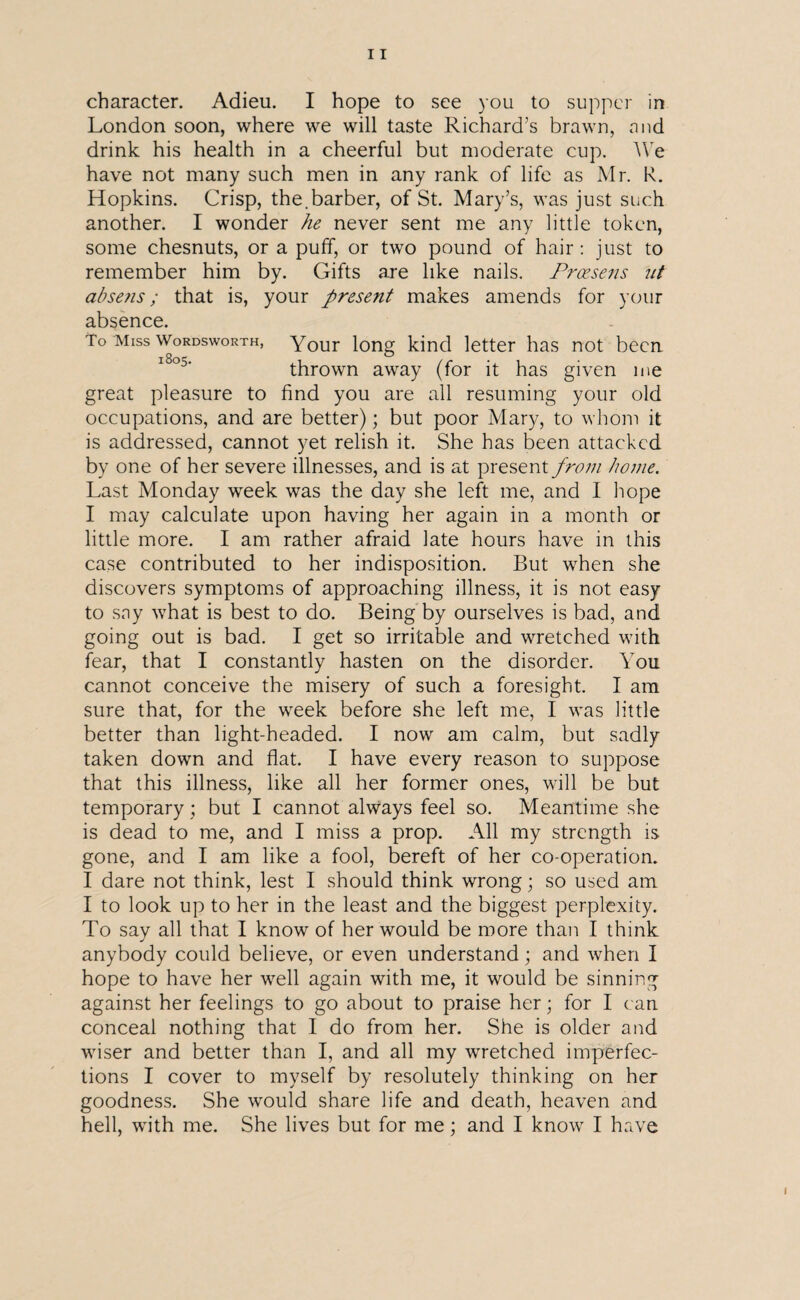 character. Adieu. I hope to see you to supper in London soon, where we will taste Richard’s brawn, mid drink his health in a cheerful but moderate cup. We have not many such men in any rank of life as Mr. R. Hopkins. Crisp, the.barber, of St. Mary’s, was just such another. I wonder he never sent me any little token, some chesnuts, or a puff, or two pound of hair: just to remember him by. Gifts are like nails. Prcesens nt absens; that is, your present makes amends for your absence. To Miss Wordsworth, Your long kind letter has not been thrown away (for it has given me great pleasure to find you are all resuming your old occupations, and are better); but poor Mary, to whom it is addressed, cannot yet relish it. She has been attacked by one of her severe illnesses, and is at present from home. Last Monday week was the day she left me, and I hope I may calculate upon having her again in a month or little more. I am rather afraid late hours have in this case contributed to her indisposition. But when she discovers symptoms of approaching illness, it is not easy to say what is best to do. Being by ourselves is bad, and going out is bad. I get so irritable and wretched with fear, that I constantly hasten on the disorder. You cannot conceive the misery of such a foresight. I am sure that, for the week before she left me, I was little better than light-headed. I now am calm, but sadly taken down and flat. I have every reason to suppose that this illness, like all her former ones, will be but temporary ; but I cannot always feel so. Meantime she is dead to me, and I miss a prop. All my strength is gone, and I am like a fool, bereft of her co-operation. I dare not think, lest I should think wrong; so used am I to look up to her in the least and the biggest perplexity. To say all that I know of her would be more than I think anybody could believe, or even understand; and when I hope to have her well again with me, it would be sinning against her feelings to go about to praise her; for I can conceal nothing that I do from her. She is older and wiser and better than I, and all my wretched imperfec¬ tions I cover to myself by resolutely thinking on her goodness. She would share life and death, heaven and hell, with me. She lives but for me; and I know I have