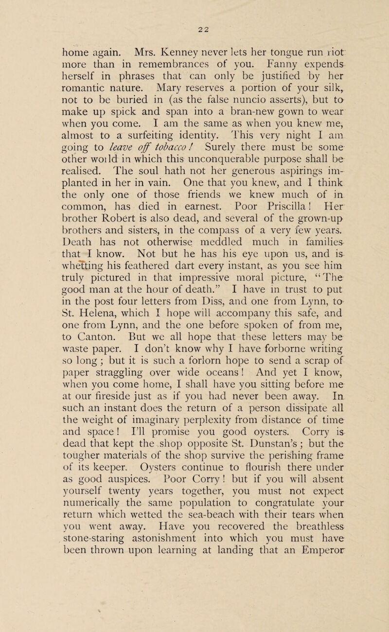 home again. Mrs. Kenney never lets her tongue run riot more than in remembrances of you. Fanny expends herself in phrases that can only be justified by her romantic nature. Mary reserves a portion of your silk, not to be buried in (as the false nuncio asserts), but to make up spick and span into a bran-new gown to wear when you come. I am the same as when you knew me, almost to a surfeiting identity. This very night I am going to leave off tobacco! Surely there must be some other woild in which this unconquerable purpose shall be realised. The soul hath not her generous aspirings im¬ planted in her in vain. One that you knew, and I think the only one of those friends we knew much of in common, has died in earnest. Poor Priscilla! Pier brother Robert is also dead, and several of the grown-up brothers and sisters, in the compass of a very few years. Death has not otherwise meddled much in families that I know. Not but he has his eye upon us, and is whetting his feathered dart every instant, as you see him truly pictured in that impressive moral picture, “The good man at the hour of death.’'1 I have in trust to put in the post four letters from Diss, and one from Lynn, to St. Helena, which I hope will accompany this safe, and one from Lynn, and the one before spoken of from me, to Canton. But we all hope that these letters may be waste paper. I don’t know why I have forborne writing so long; but it is such a forlorn hope to send a scrap of paper straggling over wide oceans ! And yet I know, when you come home, I shall have you sitting before me at our fireside just as if you had never been away. In such an instant does the return of a person dissipate all the weight of imaginary perplexity from distance of time and space! I’ll promise you good oysters. Corry is dead that kept the shop opposite St. Dunstan’s; but the tougher materials of the shop survive the perishing frame of its keeper. Oysters continue to flourish there under as good auspices. Boor Corry ! but if you will absent yourself twenty years together, you must not expect numerically the same population to congratulate your return which wetted the sea-beach with their tears when you went away. Have you recovered the breathless stone-staring astonishment into which you must have been thrown upon learning at landing that an Emperor