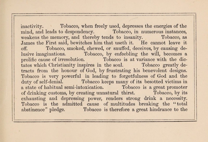 inactivity. Tobacco, when freely used, depresses the energies of the mind, and leads to despondency. Tobacco, in numerous instances, weakens the memory, and thereby tends to insanity. Tobacco, as James the First said, bewitches him that useth it. He cannot leave it off. Tobacco, smoked, chewed, or snuffed, deceives, by causing de¬ lusive imaginations. Tobacco, by enfeebling the will, becomes a prolific cause of irresolution. Tobacco is at variance with the dic¬ tates which Christianity inspires in the soul. Tobacco greatly de¬ tracts from the honour of Cod, by frustrating his benevolent designs. Tobacco is very powerful in leading to forgetfulness of God and the duty of self-denial. Tobacco keeps many of its besotted victims in a state of habitual semi-intoxication. Tobacco is a great promoter of drinking customs, by creating unnatural thirst. Tobacco, by its exhausting and depressing power, renders strong drink a necessity. Tobacco is the admitted cause of multitudes breaking the “total abstinence” pledge. Tobacco is therefore a great hindrance to the
