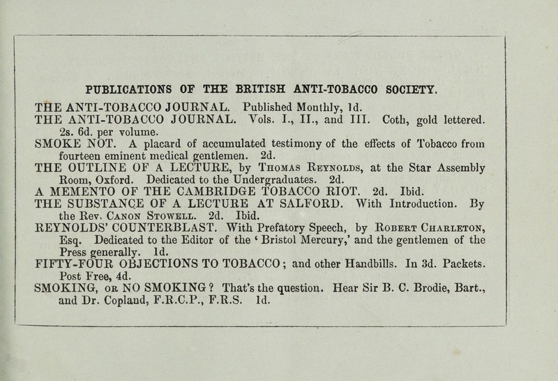 THE ANTI-TOBACCO JOURNAL. Published Monthly, Id. THE ANTI-TOBACCO JOURNAL. Yols. I., II., and III. Coth, gold lettered. 2s. 6d. per volume. SMOKE NOT. A placard of accumulated testimony of the effects of Tobacco from fourteen eminent medical gentlemen. 2d. THE OUTLINE OF A LECTURE, by Thomas Reynolds, at the Star Assembly Room, Oxford. Dedicated to the Undergraduates. 2d. A MEMENTO OF THE CAMBRIDGE TOBACCO RIOT. 2d. Ibid. THE SUBSTANCE OF A LECTURE AT SALFORD. With Introduction. By the Rev, Canon Stowell. 2d. Ibid. REYNOLDS’ COUNTERBLAST. With Prefatory Speech, by Robert Charleton, Esq. Dedicated to the Editor of the 4 Bristol Mercury,’ and the gentlemen of the Press generally. Id. FIFTY-FOUR OBJECTIONS TO TOBACCO; and other Handbills. In 3d. Packets. Post Free, 4d. SMOKING, or NO SMOKING ? That’s the question. Hear Sir B. C. Brodie, Bart., and Dr. Copland, F.R.C.P., F.R.S. Id.