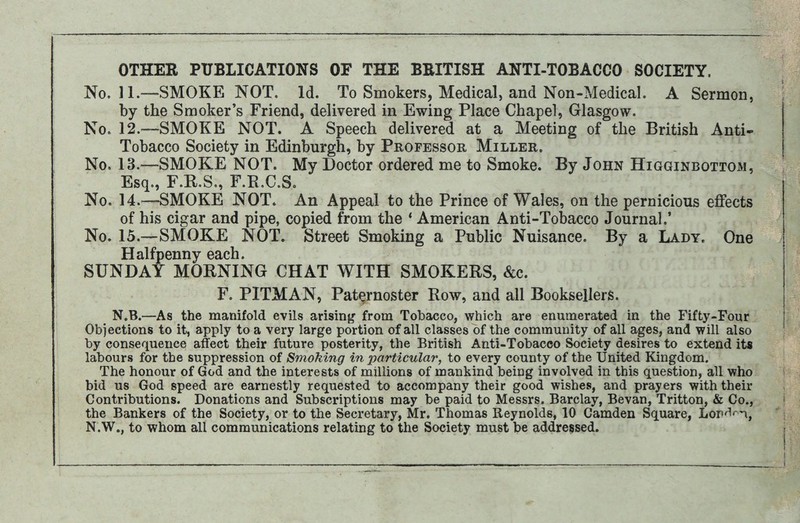 No. II.—SMOKE NOT. Id. To Smokers, Medical, and Non-Medical. A Sermon, by the Smoker’s Friend, delivered in Ewing Place Chapel, Glasgow. No. 12.-—SMOKE NOT. A Speech delivered at a Meeting of the British Anti- Tobacco Society in Edinburgh, by Professor Miller. No. 13.—SMOKE NOT. My Doctor ordered me to Smoke. By John Higginbottom, Esq., F.R.S., F.R.C.S. No. 14.—SMOKE NOT. An Appeal to the Prince of Wales, on the pernicious effects of his cigar and pipe, copied from the ‘ American Anti-Tobacco Journal.’ No. 15.—SMOKE NOT. Street Smoking a Public Nuisance. By a Lady. One Halfpenny each. SUNDAY MORNING CHAT WITH SMOKERS, &c. F. PITMAN, Paternoster Row, and all Booksellers. N.B.—As the manifold evils arising from Tobacco, which are enumerated in the Fifty-Four Objections to it, apply to a very large portion of all classes of the community of all ages, and will also by consequence affect their future posterity, the British Anti-Tobacco Society desires to extend its labours for the suppression of Smoking in particular, to every county of the United Kingdom. The honour of God and the interests of millions of mankind being involved in this question, all who bid us God speed are earnestly requested to accompany their good wishes, and prayers with their Contributions. Donations and Subscriptions may be paid to Messrs. Barclay, Bevan, Tritton, & Co., the Bankers of the Society, or to the Secretary, Mr. Thomas Reynolds, 10 Camden Square, London, N.W., to whom all communications relating to the Society must be addressed. I i