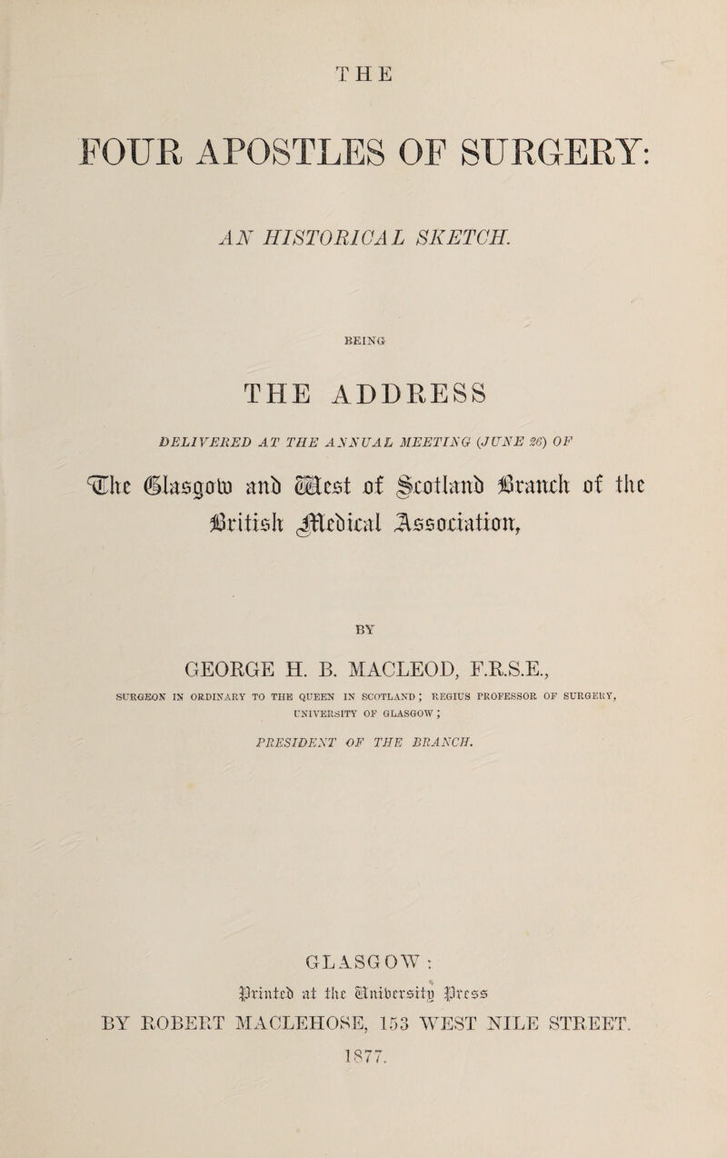 THE FOUR APOSTLES OF SURGERY: HA* HISTORICAL SKETCH. BEING THE ADDRESS DELIVERED AT THE ANNUAL MEETING (JUNE 36) OF fEhc dlasgoto anib <Hest of Scotlanb branch of the British JExbical Association, BY GEORGE H. B. MACLEOD, F.R.S.E., SURGEON IN ORDINARY TO THE QUEEN IN SCOTLAND ; REGIUS PROFESSOR OF SURGERY, UNIVERSITY OF GLASGOW ; PRESIDENT OF THE BRANCH. GLASGOW : printed at the Gnilu'rsihj Press BY ROBERT MACLEHOSE, 153 WEST NILE STREET. 1877.