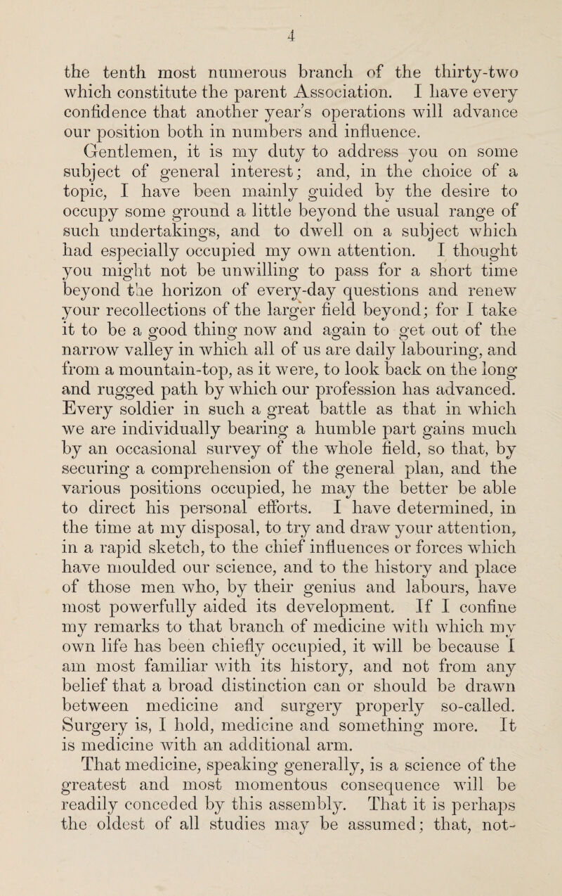 the tenth most numerous branch of the thirty-two which constitute the parent Association. I have every confidence that another year’s operations will advance our position both in numbers and influence. Gentlemen, it is my duty to address you on some subject of general interest; and, in the choice of a topic, I have been mainly guided by the desire to occupy some ground a little beyond the usual range of such undertakings, and to dwell on a subject which had especially occupied my own attention. I thought you might not be unwilling to pass for a short time beyond the horizon of every-day questions and renew your recollections of the larger field beyond; for I take it to be a good thing now and again to get out of the narrow valley in which all of us are daily labouring, and from a mountain-top, as it were, to look back on the long and rugged path by which our profession has advanced. Every soldier in such a great battle as that in which we are individually bearing a humble part gains much by an occasional survey of the whole field, so that, by securing a comprehension of the general plan, and the various positions occupied, he may the better be able to direct his personal efforts. I have determined, in the time at my disposal, to try and draw your attention, in a rapid sketch, to the chief influences or forces which have moulded our science, and to the history and place of those men who, by their genius and labours, have most powerfully aided its development. If I confine my remarks to that branch of medicine with which mv own life has been chiefly occupied, it will be because I am most familiar v/ith its history, and not from any belief that a broad distinction can or should be drawn between medicine and surgery properly so-called. Surgery is, I hold, medicine and something more. It is medicine with an additional arm. That medicine, speaking generally, is a science of the greatest and most momentous consequence will be readily conceded by this assembly. That it is perhaps the oldest of all studies may be assumed; that, not-