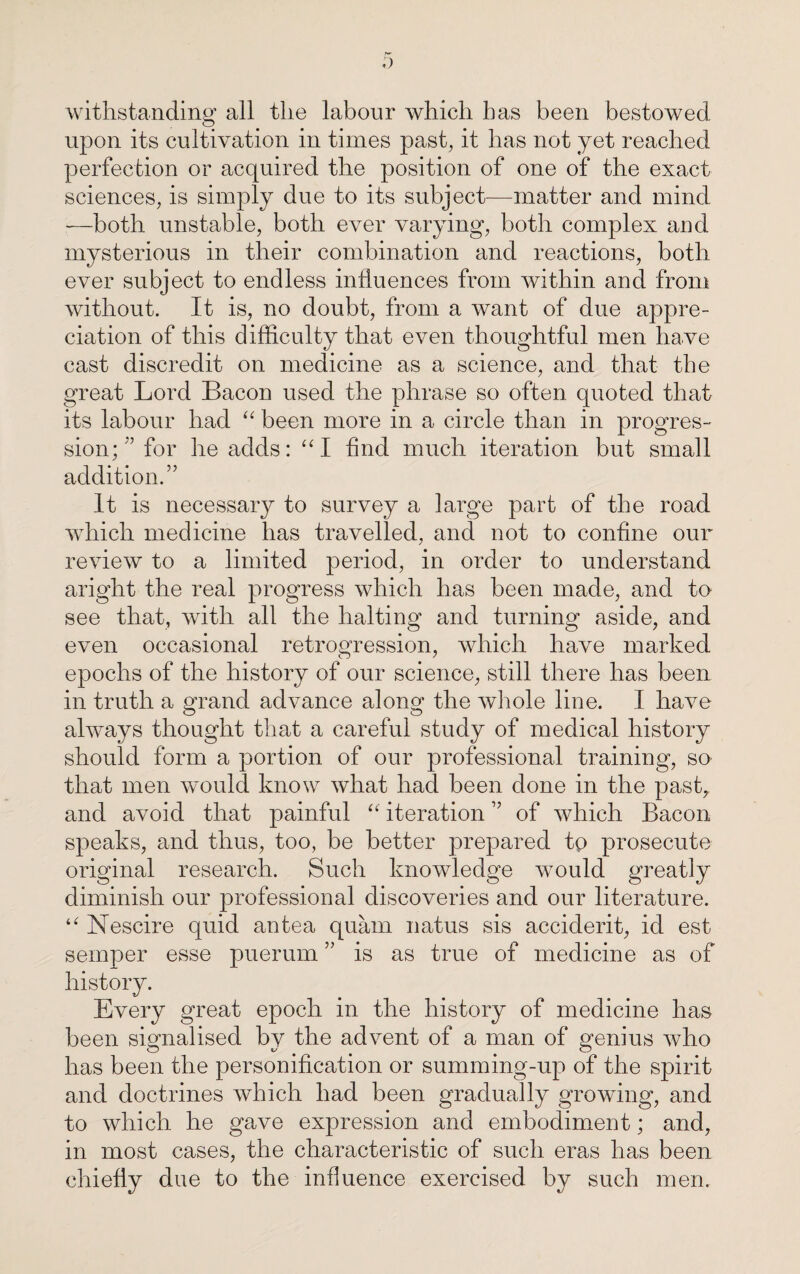 withstanding all the labour which has been bestowed upon its cultivation in times past, it has not yet reached perfection or acquired the position of one of the exact sciences, is simply due to its subject-—matter and mind —both unstable, both ever varying, both complex and mysterious in their combination and reactions, both ever subject to endless influences from Avithin and from without. It is, no doubt, from a want of due appre¬ ciation of this difficulty that even thoughtful men have cast discredit on medicine as a science, and that the great Lord Bacon used the phrase so often quoted that its labour had “ been more in a circle than in progres¬ sion; ” for he adds: “I find much iteration but small addition.” It is necessary to survey a large part of the road which medicine has travelled, and not to confine our review to a limited period, in order to understand aright the real progress which has been made, and to see that, with all the halting and turning aside, and even occasional retrogression, which have marked epochs of the history of our science, still there has been in truth a grand advance along the whole line. I have always thought that a careful study of medical history should form a portion of our professional training, so that men would know what had been done in the past, and avoid that painful “ iteration ” of which Bacon speaks, and thus, too, be better prepared to prosecute original research. Such knowledge would greatly diminish our professional discoveries and our literature. “ Nescire quid an tea quara natus sis accident, id est semper esse puerum ” is as true of medicine as of history. Every great epoch in the history of medicine has been signalised by the advent of a man of genius who has been the personification or summing-up of the spirit and doctrines which had been gradually growing, and to which he gave expression and embodiment; and, in most cases, the characteristic of such eras has been chiefly due to the influence exercised by such men.