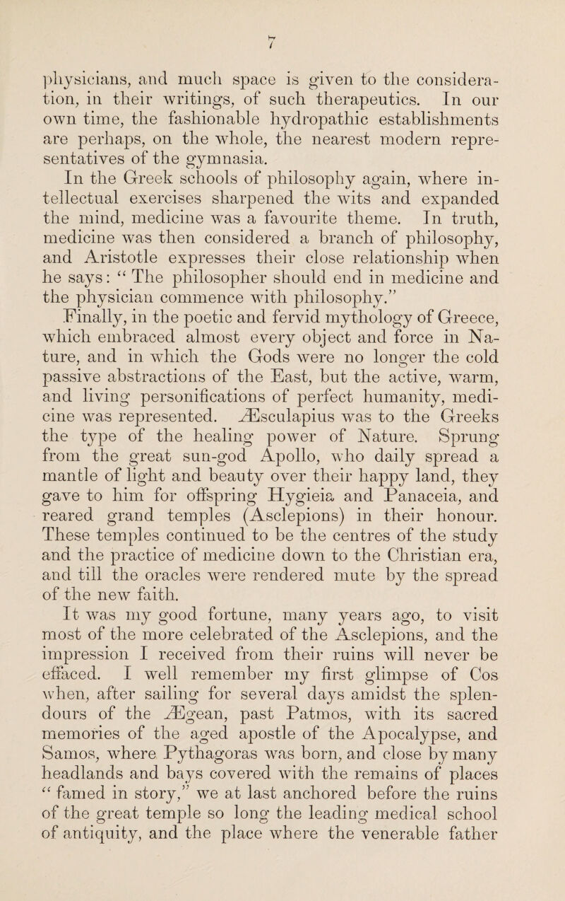 physicians, and much space is given to the considera¬ tion, in their writings, of such therapeutics. In our own time, the fashionable hydropathic establishments are perhaps, on the whole, the nearest modern repre¬ sentatives of the gymnasia. In the Greek schools of philosophy again, where in¬ tellectual exercises sharpened the wits and expanded the mind, medicine was a favourite theme. In truth, medicine was then considered a branch of philosophy, and Aristotle expresses their close relationship when he says: “The philosopher should end in medicine and the physician commence with philosophy.” Finalty, in the poetic and fervid mythology of Greece, which embraced almost every object and force in Na¬ ture, and in which the Gods were no longer the cold passive abstractions of the East, but the active, warm, and living personifications of perfect humanity, medi¬ cine was represented. kEsculapius was to the Greeks the type of the healing power of Nature. Sprung from the great sun-god Apollo, who daily spread a mantle of light and beauty over their happy land, they gave to him for offspring Hygieia and Panaceia, and reared grand temples (Asclepions) in their honour. These temples continued to be the centres of the study and the practice of medicine down to the Christian era, and till the oracles were rendered mute by the spread of the new faith. It was my good fortune, many years ago, to visit most of the more celebrated of the Asclepions, and the impression I received from their ruins will never be effaced. I well remember my first glimpse of Cos when, after sailing for several days amidst the splen¬ dours of the kEgean, past Patmos, with its sacred memories of the aged apostle of the Apocalypse, and Samos, where Pythagoras was born, and close by many headlands and bays covered with the remains of places “ famed in story,” we at last anchored before the ruins of the great temple so long the leading medical school of antiquity, and the place where the venerable father