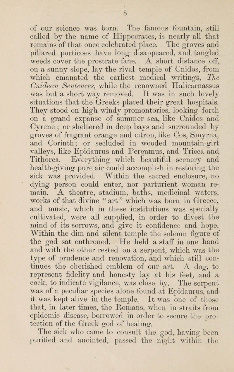 of our science was born. The famous fountain, still called by the name of Hippocrates, is nearly all that remains of that once celebrated place. The groves and pillared porticoes have long disappeared, and tangled weeds cover the prostrate fane. A short distance off, on a sunny slope, lay the rival temple of Cnidos, from which emanated the earliest medical writings, The Cnidean Sentences, while the renowned Halicarnassus was but a short way removed. It was in such lovely situations that the Greeks placed their great hospitals. They stood on high windy promontories, looking forth on a grand expanse of summer sea, like Cnidos and Cyrene; or sheltered in deep bays and surrounded by groves of fragrant orange and citron, like Cos, Smyrna, and Corinth; or secluded in wooded mountain-girt valleys, like Epidaurus and Pergamus, and Tricca and Tithorea. Everything which beautiful scenery and health-giving pure air could accomplish in restoring the sick was provided. Within the sacred enclosure, no dying person could enter, nor parturient woman re¬ main. A theatre, stadium, baths, medicinal waters, works of that divine “ art ” which was born in Greece, and music, which in these institutions was specially cultivated, were ail supplied, in order to divest the mind of its sorrows, and give it confidence and hope. Within the dim and silent temple the solemn figure of the god sat enthroned. He held a staff in one hand and with the other rested on a serpent, which was the type of prudence and renovation, and which still con¬ tinues the cherished emblem of our art. A dom to represent fidelity and honesty lay at his feet, and a cock, to indicate vigilance, was close by. The serpent was of a peculiar species alone found at Epidaurus, and it was kept alive in the temple. It was one of those that, in later times, the Homans, when in straits from epidemic disease, borrowed in order to secure the pro¬ tection of the Greek god of healing. The sick who came to consult the god, having been purified and anointed, passed the night within the