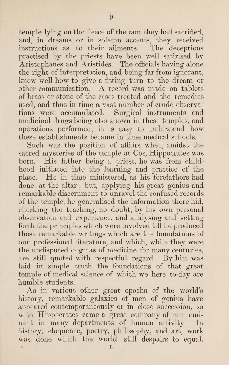 temple lying on the fleece of the ram they had sacrified, and, in dreams or in solemn accents, they received instructions as to their ailments. The deceptions practised by the priests have been well satirised by Aristophanes and Aristides. The officials having alone the right of interpretation, and being far from ignorant, knew well how to give a fitting turn to the dream or other communication. A record was made on tablets of brass or stone of the cases treated and the remedies used, and thus in time a vast number of crude observa¬ tions were accumulated. Surgical instruments and medicinal drugs being also shown in these temples, and operations performed, it is easy to understand how these establishments became in time medical schools. Such was the position of affairs when, amidst the sacred mysteries of the temple at Cos, Hippocrates was born. His father being a priest, he was from child¬ hood initiated into the learning and practice of the place. He in time ministered, as his forefathers had done, at the altar; but, applying his great genius and remarkable discernment to unravel the confused records of the temple, he generalised the information there hid, checking the teaching, no doubt, by his own personal observation and experience, and analysing and setting forth the principles which were involved till he produced those remarkable writings which are the foundations of our professional literature, and which, while they were the undisputed dogmas of medicine for many centuries, are still quoted with respectful regard. By him was laid in simple truth the foundations of that great temple of medical science of which we here to-day are humble students. As in various other great epochs of the world’s history, remarkable galaxies of men of genius have appeared contemporaneously or in close succession, so with Hippocrates came a great company of men emi¬ nent in many departments of human activity. In history, eloquence, poetry, philosophy, and art, work was done which the world still despairs to equal. B