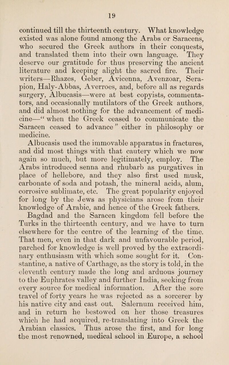 continued till the thirteenth century. What knowledge existed was alone found among the Arabs or Saracens, who secured the Greek authors in their conquests, and translated them into their own language. They deserve our gratitude for thus preserving the ancient literature and keeping alight the sacred fire. Their writers—Rhazes, Geber, Avicenna, Avenzoar, Sera- pion, Haly-Abbas, Averroes, and, before all as regards surgery, Albucasis—were at best copyists, commenta¬ tors, and occasionally mutilators of the Greek authors, and did almost nothing for the advancement of medi¬ cine—“ when the Greek ceased to communicate the Saracen ceased to advance ” either in philosophy or medicine. Albucasis used the immovable apparatus in fractures, and did most things with that cautery which we now again so much, but more legitimately, employ. The Arabs introduced senna and rhubarb as purgatives in place of hellebore, and they also first used musk, carbonate of soda and potash, the mineral acids, alum, corrosive sublimate, etc. The great popularity enjoyed for long by the Jews as physicians arose from their knowledge of Arabic, and hence of the Greek fathers. Bagdad and the Saracen kingdom fell before the Turks in the thirteenth century, and we have to turn elsewhere for the centre of the learning of the time. That men, even in that dark and unfavourable period, parched for knowledge is well proved by the extraordi¬ nary enthusiasm with which some sought for it. Con¬ stantine, a native of Carthage, as the story is told, in the eleventh century made the long and arduous journey to the Euphrates valley and further India, seeking from every source for medical information. After the sore travel of forty years he was rejected as a sorcerer by his native city and cast out. Salernum received him, and in return he bestowed on her those treasures which he had acquired, re-translating into Greek the Arabian classics. Thus arose the first, and for long the most renowned, medical school in Europe, a school
