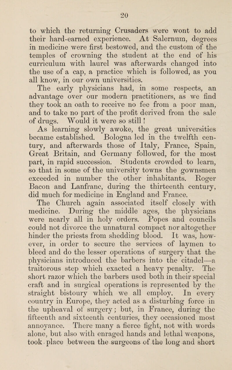 to which the returning Crusaders were wont to add their hard-earned experience. At Salemum, degrees in medicine were first bestowed, and the custom of the temples of crowning the student at the end of his curriculum with laurel was afterwards changed into the use of a cap, a practice which is followed, as you all know, in our own universities. The early physicians had, in some respects, an advantage over our modern practitioners, as we find they took an oath to receive no fee from a poor man, and to take no part of the profit derived from the sale of drugs. Would it were so still! As learning slowly awoke, the great universities became established. Bologna led in the twelfth cen- tury, and afterwards those of Italy, France, Spain, Great Britain, and Germany followed, for the most part, in rapid succession. Students crowded to learn, so that in some of the university towns the gownsmen exceeded in number the other inhabitants. Roger Bacon and Lanfrane, during the thirteenth century, did much for medicine in England and France. The Church again associated itself closely with medicine. During the middle ages, the physicians were nearly all in holy orders. Popes and councils could not divorce the unnatural compact nor altogether hinder the priests from shedding blood. It was, how¬ ever, in order to secure the services of laymen to bleed and do the lesser operations of surgery that the physicians introduced the barbers into the citadel—a traitorous step which exacted a heavy penalty. The short razor which the barbers used both in their special craft and in surgical operations is represented by the straight bistoury which we all employ. In every country in Europe, they acted as a disturbing force in the upheaval of surgery; but, in France, during the fifteenth and sixteenth centuries, thev occasioned most annoyance. There many a fierce fight, not with words alone, but also with enraged hands and lethal weapons, took , place between the surgeons of the long and short