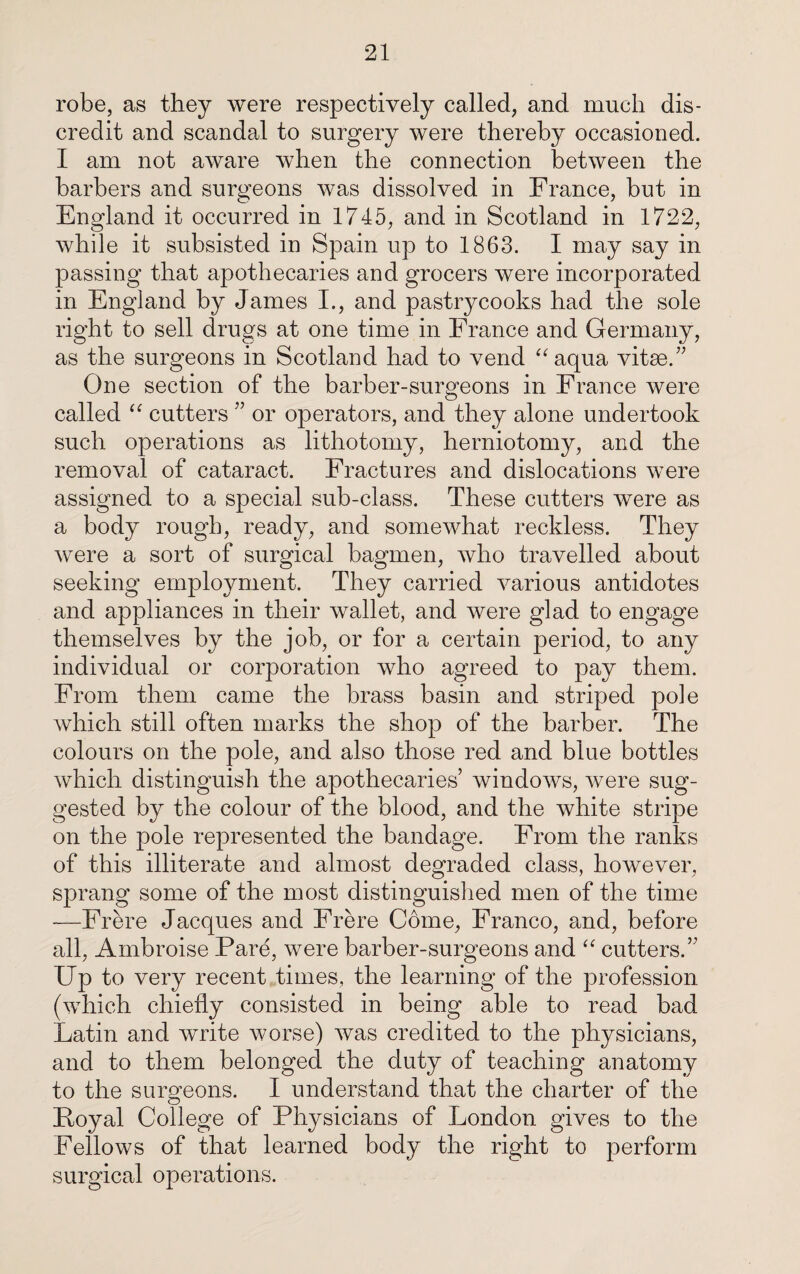 robe, as they were respectively called, and much dis¬ credit and scandal to surgery were thereby occasioned. I am not aware when the connection between the barbers and surgeons was dissolved in France, but in England it occurred in 1745, and in Scotland in 1722, while it subsisted in Spain up to 1863. I may say in passing that apothecaries and grocers were incorporated in England by James I., and pastrycooks had the sole right to sell drugs at one time in France and Germany, as the surgeons in Scotland had to vend “aqua vitae.” One section of the barber-surgeons in France were called “ cutters ” or operators, and they alone undertook such operations as lithotomy, herniotomy, and the removal of cataract. Fractures and dislocations were assigned to a special sub-class. These cutters were as a body rough, ready, and somewhat reckless. They were a sort of surgical bagmen, who travelled about seeking employment. They carried various antidotes and appliances in their wallet, and were glad to engage themselves by the job, or for a certain period, to any individual or corporation who agreed to pay them. From them came the brass basin and striped pole which still often marks the shop of the barber. The colours on the pole, and also those red and blue bottles which distinguish the apothecaries’ windows, were sug¬ gested by the colour of the blood, and the white stripe on the pole represented the bandage. From the ranks of this illiterate and almost degraded class, however, sprang some of the most distinguished men of the time —Frere Jacques and Frere Come, Franco, and, before all, Ambroise Pare, were barber-surgeons and “ cutters.” Up to very recent times, the learning of the profession (which chiefly consisted in being able to read bad Latin and write worse) was credited to the physicians, and to them belonged the duty of teaching anatomy to the surgeons. I understand that the charter of the Royal College of Physicians of London gives to the Fellows of that learned body the right to perform surgical operations.