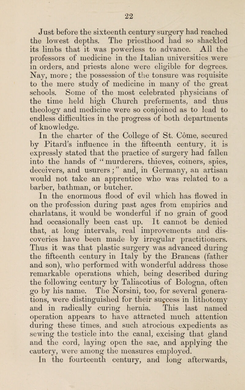 Just before the sixteenth century surgery had reached the lowest depths. The priesthood had so shackled its limbs that it was powerless to advance. All the professors of medicine in the Italian universities were in orders, and priests alone were eligible for degrees. Nay, more; the possession of the tonsure was requisite to the mere study of medicine in many of the great schools. Some of the most celebrated physicians of the time held high Church preferments, and thus theology and medicine were so conjoined as to lead to endless difficulties in the progress of both departments of knowledge. In the charter of the College of St. Come, secured by Pitard’s influence in the fifteenth century, it is expressly stated that the practice of surgery had Mien into the hands of “ murderers, thieves, coiners, spies, deceivers, and usurers; ” and, in Germany, an artisan would not take an apprentice who was related to a barber, bathman, or butcher. In the enormous flood of evil which has flowed in on the profession during past ages from empirics and charlatans, it would be wonderful if no grain of good had occasionally been cast up. It cannot be denied that, at long intervals, real improvements and dis¬ coveries have been made by irregular practitioners. Thus it was that plastic surgery was advanced during the fifteenth century in Italy by the Brancas (father and son), who performed with wonderful address those remarkable operations which, being described during the following century by Taliacotius of Bologna, often go by his name. The Norsini, too, for several genera¬ tions, were distinguished for their success in lithotomy and in radically curing hernia. This last named operation appears to have attracted much attention during these times, and such atrocious expedients as sewing the testicle into the canal, excising that gland and the cord, laying open the sac, and applying the cautery, were among the measures employed. In the fourteenth century, and long afterwards,