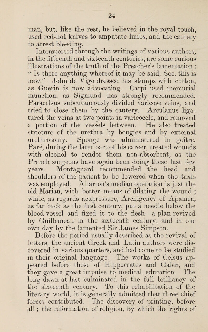 man, but, like the rest, he believed in the royal touch, used red-hot knives to amputate limbs, and the cautery to arrest bleeding. Interspersed through the writings of various authors, in the fifteenth and sixteenth centuries, are some curious illustrations of the truth of the Preacher’s lamentation : “ Is there anything whereof it may be said, See, this is new.” John de Vigo dressed his stumps with cotton, as Guerin is now advocating. Carpi used mercurial inunction, as Sigmund has strongly recommended. Paracelsus subcutaneously divided varicose veins, and tried to close them by the cautery. Arculanus liga¬ tured the veins at two points in varicocele, and removed a portion of the vessels between. He also treaded stricture of the urethra by bougies and by external urethrotomy. Sponge was administered in goitre. Pare, during the later part of his career, treated wounds with alcohol to render them non-absorbent, as the- French surgeons have again been doing these last few years. Montagnard recommended the head and shoulders of the patient to be lowered when the taxis was employed. Allarton’s median operation is just the old Marian, with better means of dilating the wound ; while, as regards acupressure, Archigenes of Apamea, as far back as the first century, put a needle below the blood-vessel and fixed it to the flesh—a plan revived by Guillemeau in the sixteenth century, and in our own day by the lamented Sir James Simpson. Before the period usually described as the revival of letters, the ancient Greek and Latin authors were dis¬ covered in various quarters, and had come to be studied in their original language. The works of Celsus ap¬ peared before those of Hippocrates and Galen, and they gave a great impulse to medical education. The long dawn at last culminated in the full brillianc}^ of the sixteenth century. To this rehabilitation of the literary world, it is generally admitted that three chief forces contributed. The discovery of printing, before all; the reformation of religion, by which the rights of