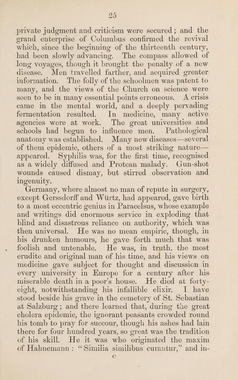 private j udgment and criticism were secured; and the grand enterprise of Columbus confirmed the revival which, since the beginning of the thirteenth century, had been slowly advancing. The compass allowed of long voyages, though it brought the penalty of a new disease. Men travelled farther, and acquired greater information. The folly of the schoolmen was patent to many, and the views of the Church on science were seen to be in many essential points erroneous. A crisis came in the mental world, and a deeply pervading fermentation resulted. In medicine, many active agencies were at work. The great universities and schools had begun to influence men. Pathological anatomy was established. Many new diseases—several of them epidemic, others of a most striking nature— appeared. Syphilis was, for the first time, recognised as a widely diffused and Protean malady. Gun-shot wounds caused dismay, but stirred observation and ingenuity. Germany, where almost no man of repute in surgery, except Gerssdorff and Wtirtz, had appeared, gave birth to a most eccentric genius in Paracelsus, whose example and writings did enormous service in exploding that blind and disastrous reliance on authority, which was then universal. He was no mean empiric, though, in his drunken humours, he gave forth much that was foolish and untenable. He was, in truth, the most erudite and original man of his time, and his views on medicine gave subject for thought and discussion in every university in Europe for a century after his miserable death in a poor’s house. He died at forty- eight, notwithstanding his infallible elixir. I have stood beside his grave in the cemetery of St. Sebastian at Salzburg; and there learned that, during the great cholera epidemic, the ignorant peasants crowded round his tomb to pray for succour, though his ashes had lain there for four hundred years, so great was the tradition of his skill. He it was who originated the maxim of Hahnemann : “Similia similibus curantur,” and in- c