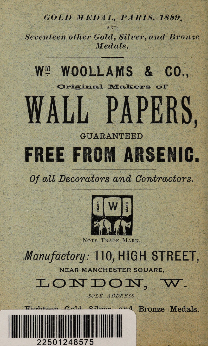 GOLD MEDAL, PALIS, 1889, AND Seventeen other Gold, Silver, and Bronze Medals. W? WOOLLAMS & CO., Original Makers of WALL PAPERS, GUARANTEED FREE FROM ARSENIC. Of all Decorators and Contractors. Note Trade Mark. Manufactory: 110, HIGH STREET, NEAR MANCHESTER SQUARE, L O 1ST ID 01ST, W- SOLE ADDRESS. i Bronze Medals. 22501248575