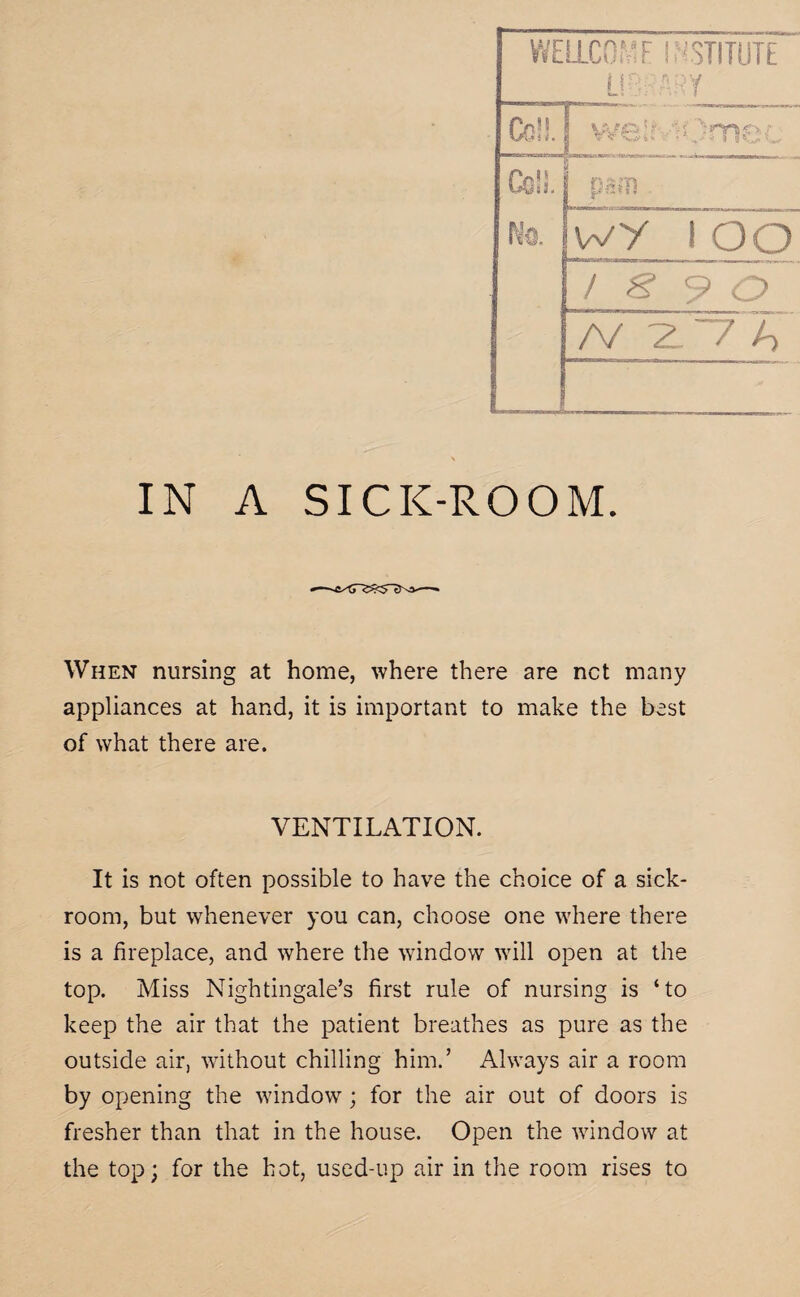 WELLCO’i'F INSTITUTE  USE ARY Co!!. WP ] f 1 / | v c i * • • *> H * * 'i 3 Co!L No. psm wy i oo / S 9 c> /V Z7A IN A SICK-ROOM. When nursing at home, where there are net many appliances at hand, it is important to make the best of what there are. VENTILATION. It is not often possible to have the choice of a sick¬ room, but whenever you can, choose one where there is a fireplace, and where the window will open at the top. Miss Nightingale’s first rule of nursing is ‘to keep the air that the patient breathes as pure as the outside air, without chilling him.’ Always air a room by opening the window; for the air out of doors is fresher than that in the house. Open the window at the top; for the hot, used-up air in the room rises to