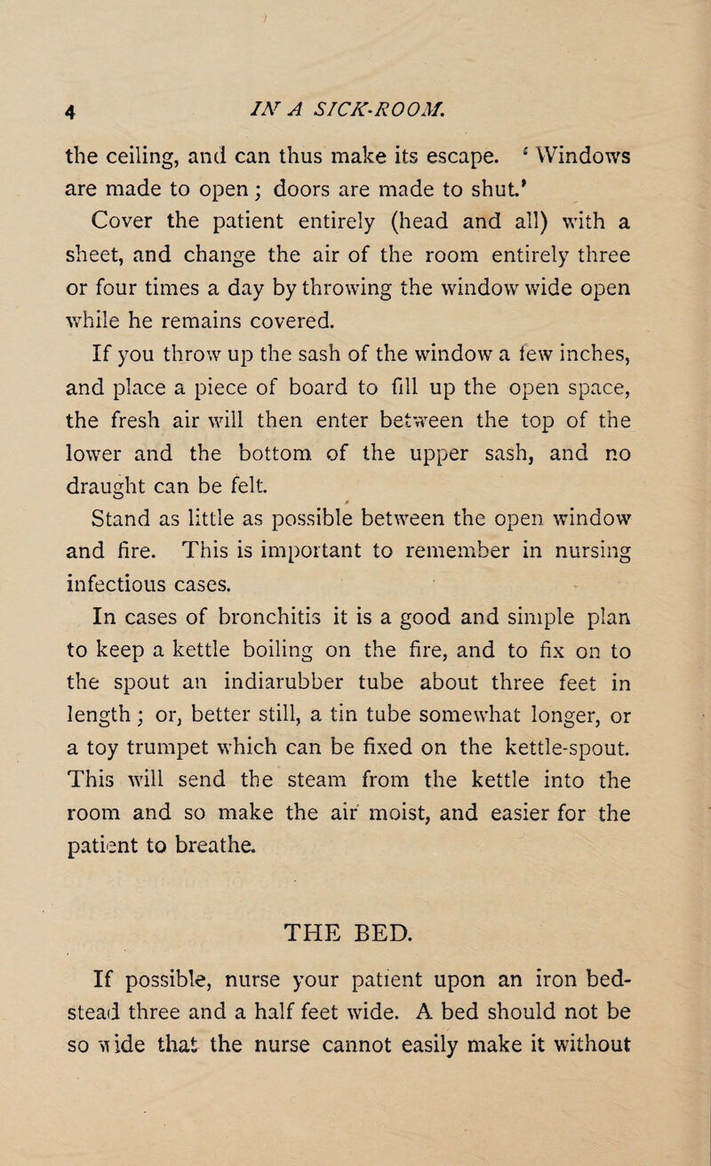 the ceiling, and can thus make its escape. £ Windows are made to open; doors are made to shut.* Cover the patient entirely (head and all) with a sheet, and change the air of the room entirely three or four times a day by throwing the window wide open wThile he remains covered. If you throw up the sash of the window a few inches, and place a piece of board to fill up the open space, the fresh air will then enter between the top of the lower and the bottom, of the upper sash, and no draught can be felt. Stand as little as possible between the open window and lire. This is important to remember in nursing infectious cases. In cases of bronchitis it is a good and simple plan to keep a kettle boiling on the fire, and to fix on to the spout an indiarubber tube about three feet in length; or, better still, a tin tube somewhat longer, or a toy trumpet which can be fixed on the kettle-spout. This will send the steam from the kettle into the room and so make the air moist, and easier for the patient to breathe. THE BED. If possible, nurse your patient upon an iron bed¬ stead three and a half feet wide. A bed should not be so ide that the nurse cannot easily make it without