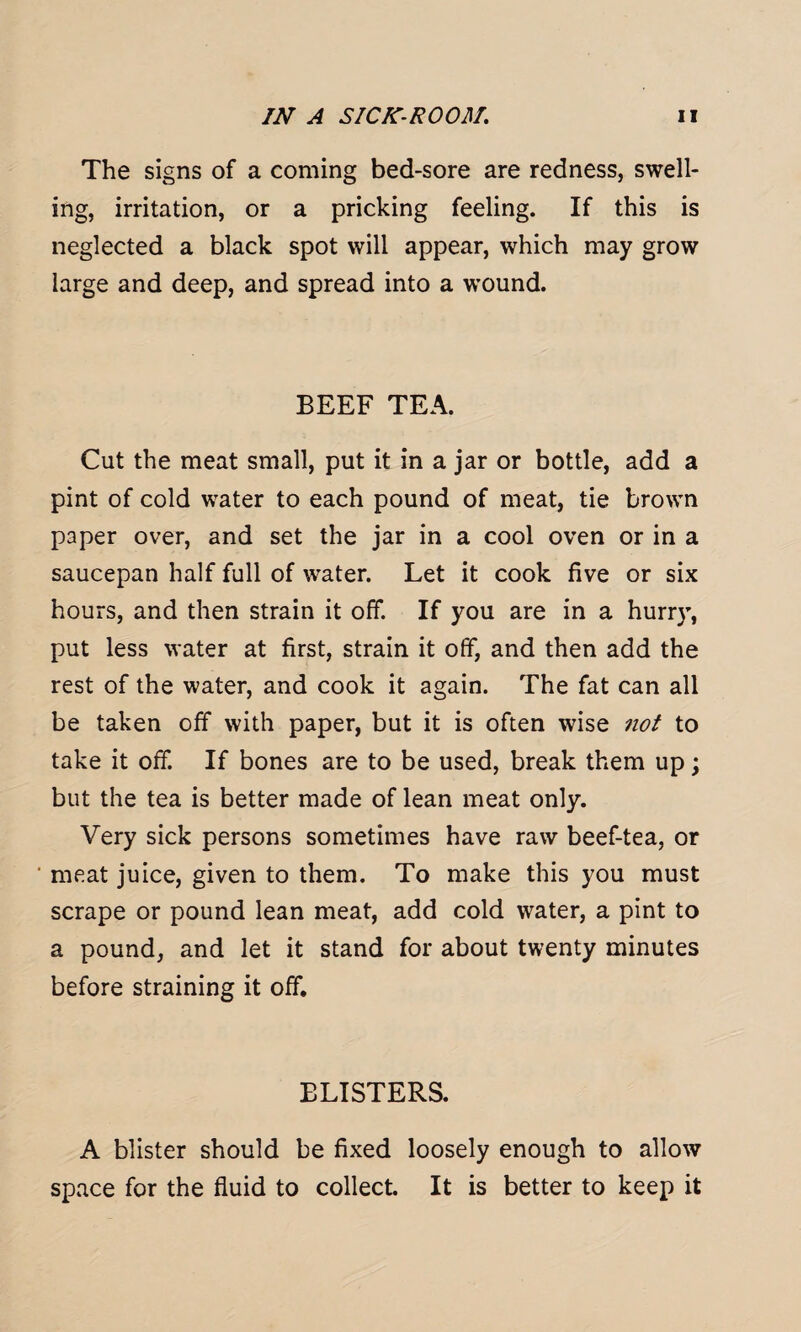 The signs of a coming bed-sore are redness, swell¬ ing, irritation, or a pricking feeling. If this is neglected a black spot will appear, which may grow large and deep, and spread into a wound. BEEF TEA. Cut the meat small, put it in a jar or bottle, add a pint of cold water to each pound of meat, tie brown paper over, and set the jar in a cool oven or in a saucepan half full of water. Let it cook five or six hours, and then strain it off. If you are in a hurry, put less water at first, strain it off, and then add the rest of the water, and cook it again. The fat can all be taken off with paper, but it is often wise not to take it off. If bones are to be used, break them up; but the tea is better made of lean meat only. Very sick persons sometimes have raw beef-tea, or meat juice, given to them. To make this you must scrape or pound lean meat, add cold water, a pint to a pound, and let it stand for about twenty minutes before straining it off. BLISTERS. A blister should be fixed loosely enough to allow space for the fluid to collect. It is better to keep it