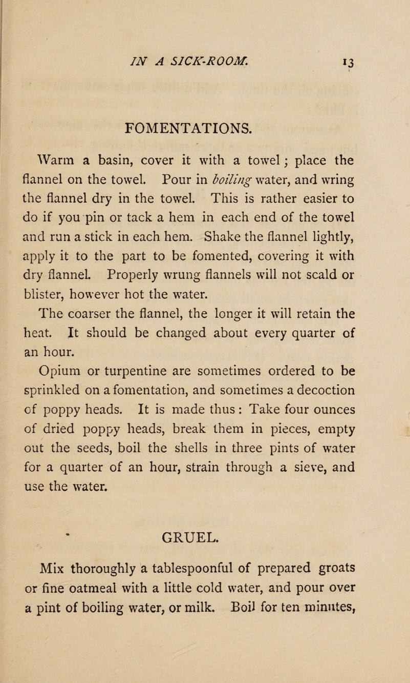 FOMENTATIONS. Warm a basin, cover it with a towel; place the flannel on the towel. Pour in boiling water, and wring the flannel dry in the towel. This is rather easier to do if you pin or tack a hem in each end of the towel and run a stick in each hem. Shake the flannel lightly, apply it to the part to be fomented, covering it with dry flannel. Properly wrung flannels will not scald or blister, however hot the water. The coarser the flannel, the longer it will retain the heat. It should be changed about every quarter of an hour. Opium or turpentine are sometimes ordered to be sprinkled on a fomentation, and sometimes a decoction Gf poppy heads. It is made thus: Take four ounces of dried poppy heads, break them in pieces, empty out the seeds, boil the shells in three pints of water for a quarter of an hour, strain through a sieve, and use the water. GRUEL. Mix thoroughly a tablespoonful of prepared groats or fine oatmeal with a little cold water, and pour over a pint of boiling water, or milk. Boil for ten minutes,