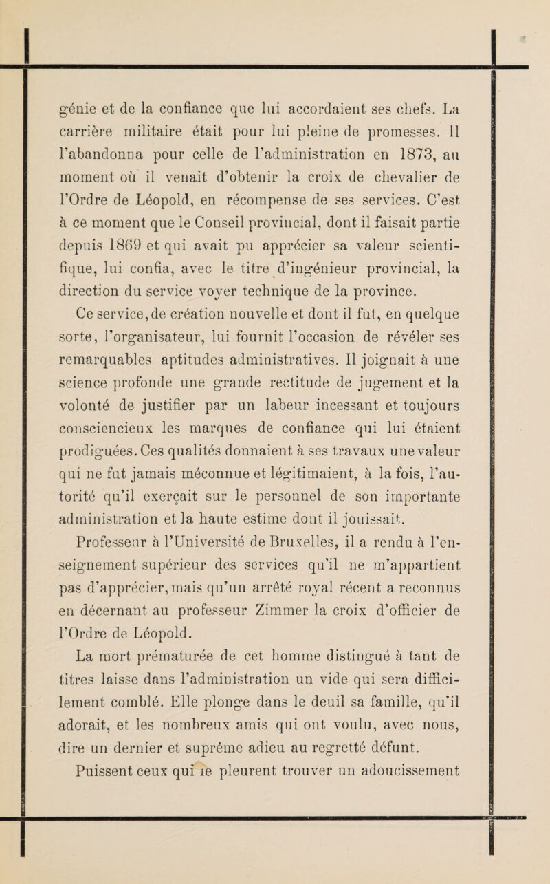 génie et de la confiance que lui accordaient ses chefs. La carrière militaire était pour lui pleine de promesses. 11 l’abandonna pour celle de l’administration en 1873, au moment où il venait d’obtenir la croix de chevalier de l’Ordre de Léopold, en récompense de ses services. C’est à ce moment que le Conseil provincial, dont il faisait partie depuis 1869 et qui avait pu apprécier sa valeur scienti¬ fique, lui confia, avec le titre d’ingénieur provincial, la direction du service voyer technique de la province. Ce service, de création nouvelle et dont il fut, en quelque sorte, l’organisateur, lui fournit l’occasion de révéler ses remarquables aptitudes administratives. Il joignait à une science profonde une grande rectitude de jugement et la volonté de justifier par un labeur incessant et toujours consciencieux les marques de confiance qui lui étaient prodiguées. Ces qualités donnaient à ses travaux une valeur qui ne fut jamais méconnue et légitimaient, à la fois, l’au¬ torité qu’il exerçait sur le personnel de son importante administration et la haute estime dont il jouissait. Professeur à l’Université de Bruxelles, il a rendu à l’en¬ seignement supérieur des services qu’il ne m’appartient pas d’apprécier, mais qu’un arrêté royal récent a reconnus en décernant au professeur Zimmer la croix d’officier de l’Ordre de Léopold. La mort prématurée de cet homme distingué à tant de titres laisse dans l’administration un vide qui sera diffici¬ lement comblé. Elle plonge dans le deuil sa famille, qu’il adorait, et les nombreux amis qui ont voulu, avec nous, dire un dernier et suprême adieu au regretté défunt. Puissent ceux qui îe pleurent trouver un adoucissement