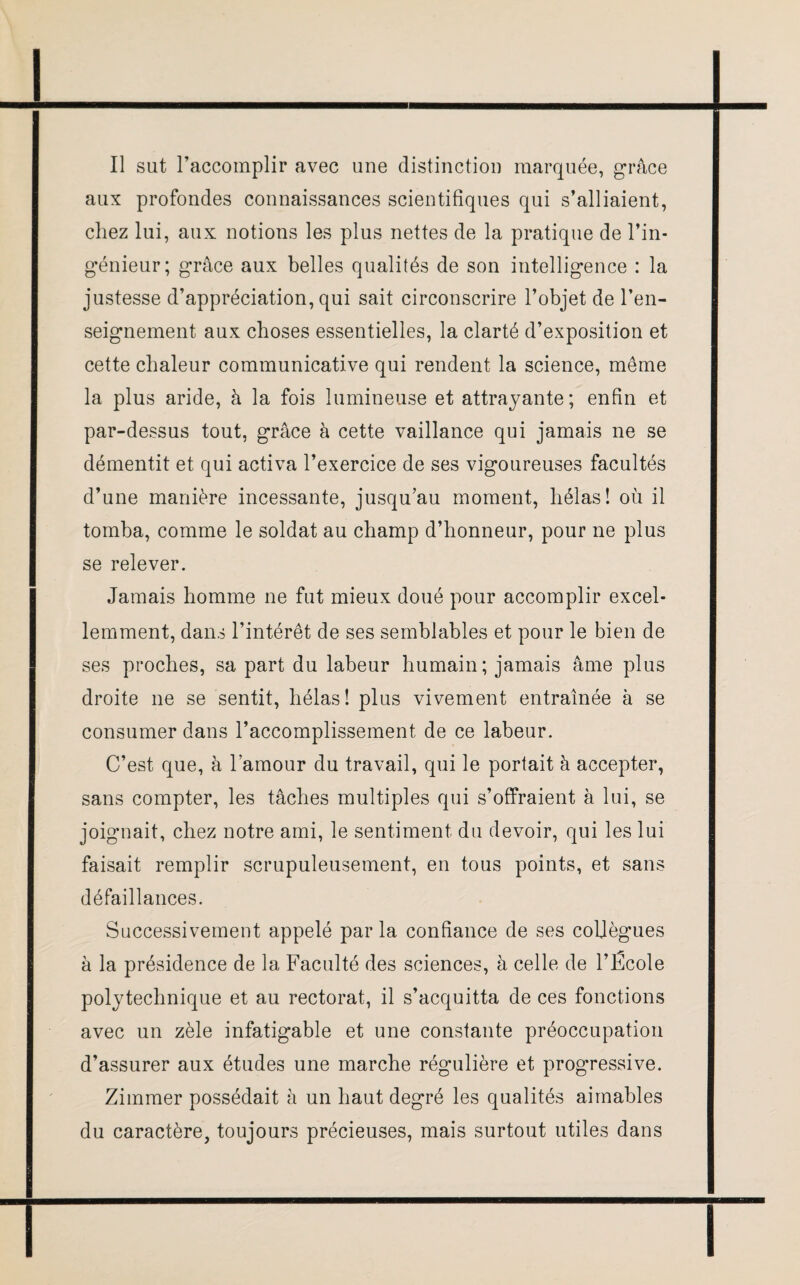 Il sut l’accomplir avec une distinction marquée, grâce aux profondes connaissances scientifiques qui s’alliaient, chez lui, aux notions les plus nettes de la pratique de l’in¬ génieur; grâce aux belles qualités de son intelligence : la justesse d’appréciation, qui sait circonscrire l’objet de l’en¬ seignement aux choses essentielles, la clarté d’exposition et cette chaleur communicative qui rendent la science, même la plus aride, à la fois lumineuse et attrayante; enfin et par-dessus tout, grâce à cette vaillance qui jamais ne se démentit et qui activa l’exercice de ses vigoureuses facultés d’une manière incessante, jusqu’au moment, hélas! où il tomba, comme le soldat au champ d’honneur, pour ne plus se relever. Jamais homme ne fut mieux doué pour accomplir excel¬ lemment, dans l’intérêt de ses semblables et pour le bien de ses proches, sa part du labeur humain; jamais âme plus droite 11e se sentit, hélas! plus vivement entraînée à se consumer dans l’accomplissement de ce labeur. C’est que, à l’amour du travail, qui le portait à accepter, sans compter, les tâches multiples qui s’offraient à lui, se joignait, chez notre ami, le sentiment du devoir, qui les lui faisait remplir scrupuleusement, en tous points, et sans défaillances. Successivement appelé par la confiance de ses collègues à la présidence de la Faculté des sciences, à celle de l’École polytechnique et au rectorat, il s’acquitta de ces fonctions avec un zèle infatigable et une constante préoccupation d’assurer aux études une marche régulière et progressive. Zimmer possédait à un haut degré les qualités aimables du caractère, toujours précieuses, mais surtout utiles dans