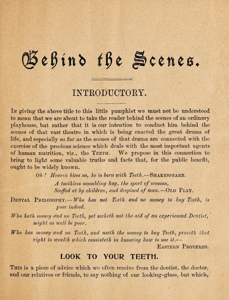 e scetue INTRODUCTORY. In giving the above title to this little pamphlet we must not be understood to mean that we are about to take the reader behind the scenes of an ordinary playhouse, but rather that it is our intention to conduct him behind the scenes of that vast theatre in which is being enacted the great drama of life, and especially so far as the scenes of that drama are connected with the exercise of the precious science which deals with the most important agents of human nutrition, viz., the Teeth. We propose in this connection to bring to light some valuable truths and facts that, for the public benefit, ought to be widely known. Oh ! Heaven bless us, he is born with Teeth.—Shakespeare. A toothless mumbling hag, the sport of woman, Scoffed at by children, and despised of man.—Old Play. Dental Philosophy.— Who has not Teeth and no money to buy Teeth, is poor indeed. Who hath money and no Teeth, yet seeheth not the add of an experienced Dentist, might as well be poor. Who has money and no Teeth, and useth the money to buy Teeth, proveth that right to wealth which consisteth in knowing how to use it.— Eastern Proverbs. LOOK TO YOUR TEETH. This is a piece of advice which we often receive from the dentist, the doctor, and our relatives or friends, to say nothing of our looking-glass, but which.