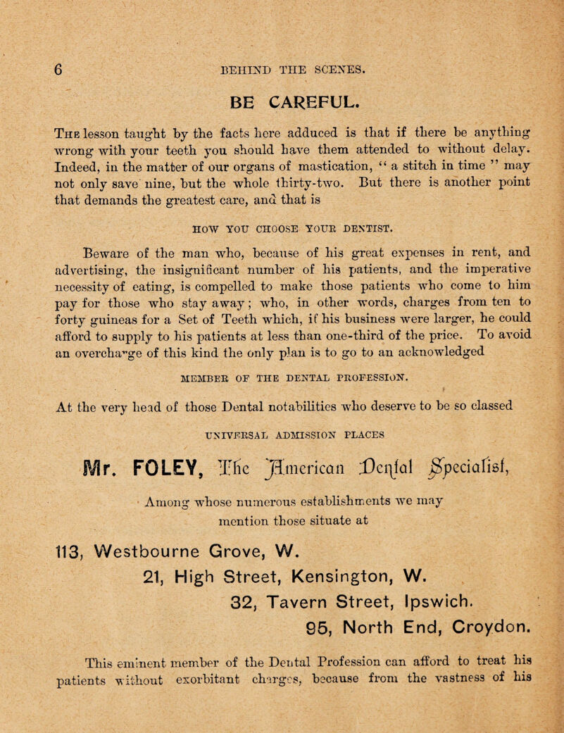 BE CAREFUL. The lesson taught by the facts here adduced is that if there be anything wrong with your teeth you should have them attended to without delay. Indeed, in the matter of our organs of mastication, “ a stitch in time ” may not only save nine, but the whole thirty-two. But there is another point that demands the greatest care, and that is HOW YOU CHOOSE YOUR DENTIST. Beware of the man who, because of his great expenses in rent, and advertising, the insignificant number of his patients, and the imperative necessity of eating, is compelled to make those patients who come to him pay for those who stay away; who, in other words, charges from ten to forty guineas for a Set of Teeth which, if his business were larger, he could afford to supply to his patients at less than one-third of the price. To avoid an overcharge of this kind the only plan is to go to an acknowledged MEMBER OF THE DENTAL PROFESSION. At the very head of those Dental notabilities who deserve to be so classed UNIVERSAL ADMISSION PLACES Mr. FOLEY, Tlie American Dermal .Spcciafisf, Among whose numerous establishments we may mention those situate at 113, Westbourne Grove, W. 21, High Street, Kensington, W. 32, Tavern Street, Ipswich. 95, North End, Croydon. This eminent member of the Dental Profession can afford to treat his patients without exorbitant charges, because from the vastness of his