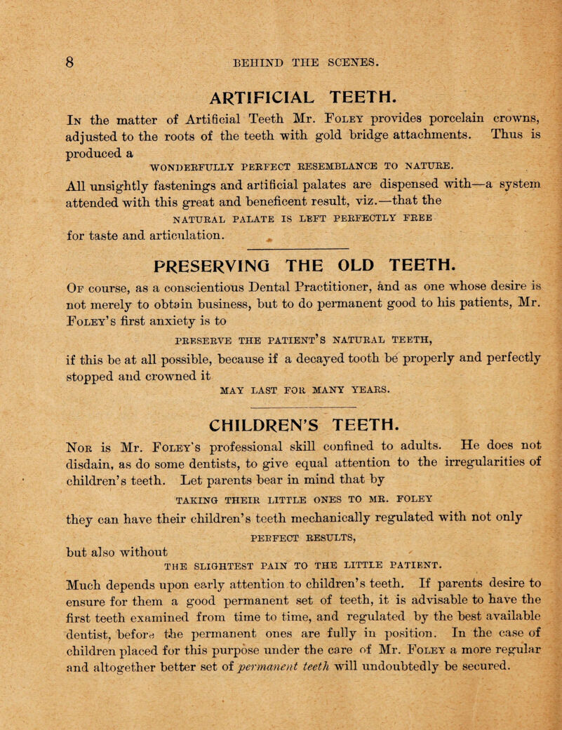 ARTIFICIAL TEETH. In the matter of Artificial Teeth Mr. Foley provides porcelain crowns, adjusted to the roots of the teeth with gold bridge attachments. Thus is produced a WONDERFULLY PERFECT RESEMBLANCE TO NATURE. All unsightly fastenings and artificial palates are dispensed with—a system attended with this great and beneficent result, viz.—that the NATURAL PALATE IS LEFT PERFECTLY FREE for taste and articulation. PRESERVING THE OLD TEETH. Of course, as a conscientious Dental Practitioner, and as one whose desire is not merely to obtain business, but to do permanent good to his patients, Mr. Foley’s first anxiety is to PRESERVE THE PATIENT’S NATURAL TEETH, if this be at all possible, because if a decayed tooth be properly and perfectly stopped and crowned it MAY LAST FOR MANY YEARS. CHILDREN S TEETH. Nor is Mr. Foley’s professional skill confined to adults. He does not disdain, as do some dentists, to give equal attention to the irregularities of children’s teeth. Let parents bear in mind that by TAKING THEIR LITTLE ONES TO MR. FOLEY they can have their children’s teeth mechanically regulated with not only PERFECT RESULTS, but also without THE SLIGHTEST PAIN TO THE LITTLE PATIENT. Much depends upon early attention to children’s teeth. If parents desire to ensure for them a good permanent set of teeth, it is advisable to have the first teeth examined from time to time, and regulated by the best available dentist, before t-he permanent ones are fully in position. In the case of children placed for this purpose under the care of Mr. Foley a more regular and altogether better set of permanent teeth will undoubtedly be secured.
