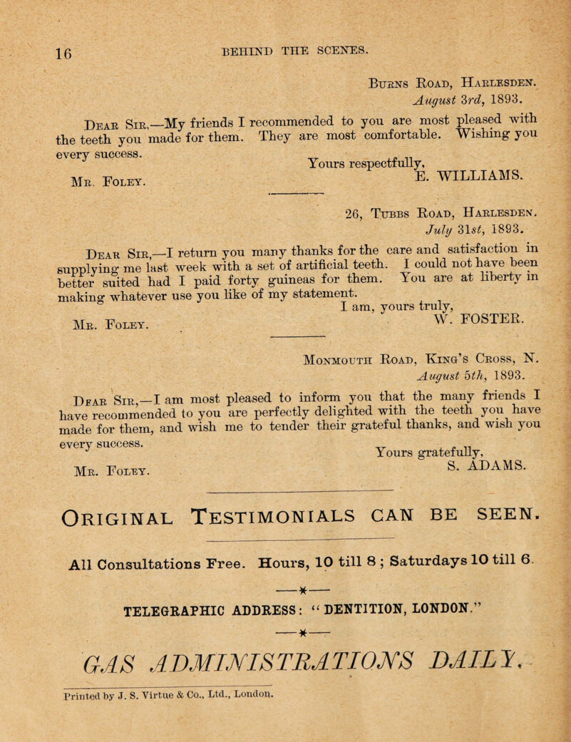 Burns Road, Harlesden. August 2>rd, 1893. Dear Sir,—My friends I recommended to you are most pleased with the teeth you made for them. They are most comfortable. Wishing you every success. Yours respectfully, Mr. Foley. WILLIAMS. 26, Tubbs Road, Harlesden. July 31s*. 1893. Dear Sir,_I return you many thanks for the care and satisfaction in supplying me last week with a set of artificial teeth. I could not have been better suited had I paid forty guineas for them, lou are at liberty in making whatever use you like of my statement. I am, yours truly, Mr. Foley. W . FOSTER. Monmouth Road, Ring’s Cross, N. August 5th, 1893. Dear Sir,—I am most pleased to inform you that the many friends I have recommended to you are perfectly delighted with the teeth you have made for them, and wish me to tender their grateful thanks, and wish you every success. „ .. Yours gratefully, Mr. Foley. ADAMS. Original Testimonials can be seen. All Consultations Free. Hours, 10 till 8 ; Saturdays 10 till 6. —*— TELEGRAPHIC ADDRESS: “ DENTITION, LONDON.” -*—- GAS ADMINISTRATIONS DAILY, Printed by ,T. S. Virtue & Co., Ltd., London.