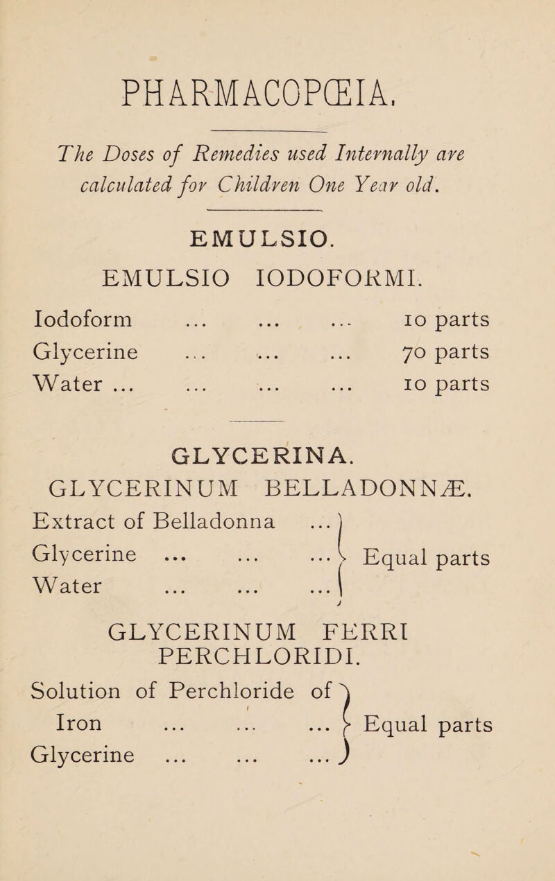 The Doses of Remedies used Internally are calculated for Children One Year old. EMULSIO. EMULSIO IODOFORMI. Iodoform ... ... ... io parts Glycerine ... ... ... 70 parts Water ... ... ... ... 10 parts GLYCERXNA. GLYCERIN UM BELLADONNA. Extract of Belladonna ... ) Glycerine ... ... ..A Equal parts Water ... ... ... ) J GLYCERINUM FERRI PERCH LORIDI. Solution of Perchloride of ^ Iron ... ... ... Equal parts Glycerine ... ... ... )