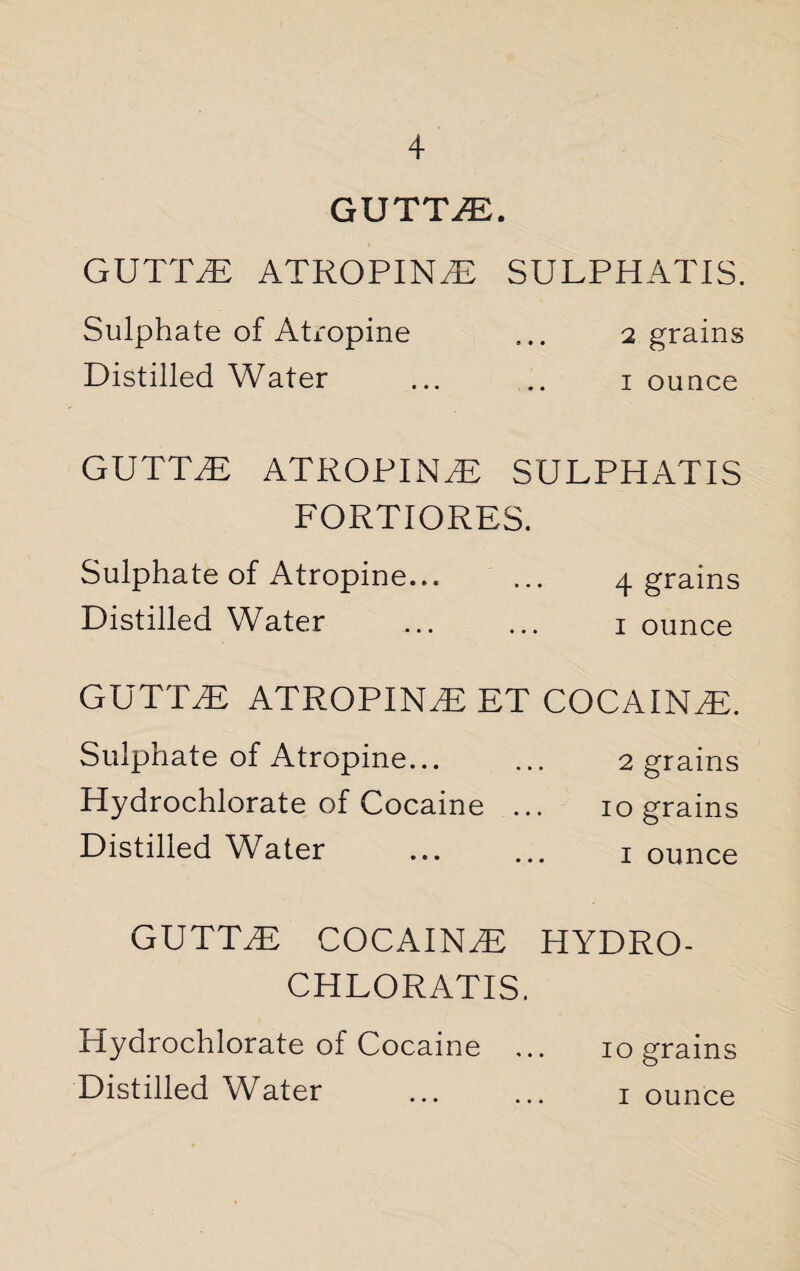 GUTTLE. GUTTiE ATROPINE SULPHATIS. Sulphate of Atropine ... 2 grains Distilled Water ... .. 1 ounce GUTTED ATROPINE SULPHATIS FORTIORES. Sulphate of Atropine... ... 4 grains Distilled Water ... ... 1 ounce GUTTLE ATROPINE ET COCAINE. Sulphate of Atropine... ... 2 grains Hydrochlorate of Cocaine ... 10 grains Distilled Water ... ... 1 ounce GUTTLE COCAINE HYDRO- CHLORATIS. Hydrochlorate of Cocaine ... 10 grains Distilled Water . 1 ounce