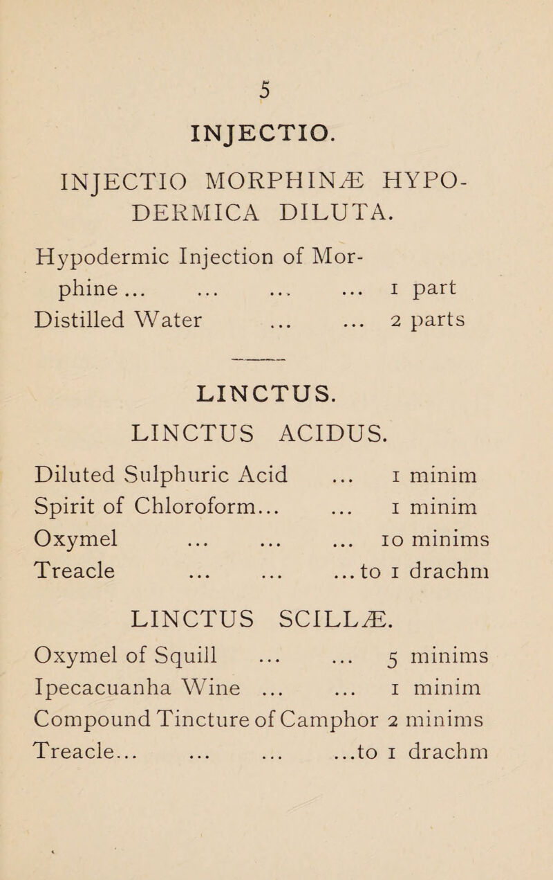 INJECTIO. INJECTIO MORPHINiE HYPO- DERMICA DILUTA. Hypodermic Injection of Mor¬ phine ... ... ... ... i part Distilled Water ... ... 2 parts LINCTUS. LINCTUS ACIDUS. Diluted Sulphuric Acid Spirit of Chloroform... Oxymel Treacle 1 minim 1 minim 10 minims ...to 1 drachm LINCTUS SCILLT1. Oxymel of Squill ... ... 5 minims Ipecacuanha Wine ... ... 1 minim Compound Tincture of Camphor 2 minims Treacle... ... ... ...to 1 drachm