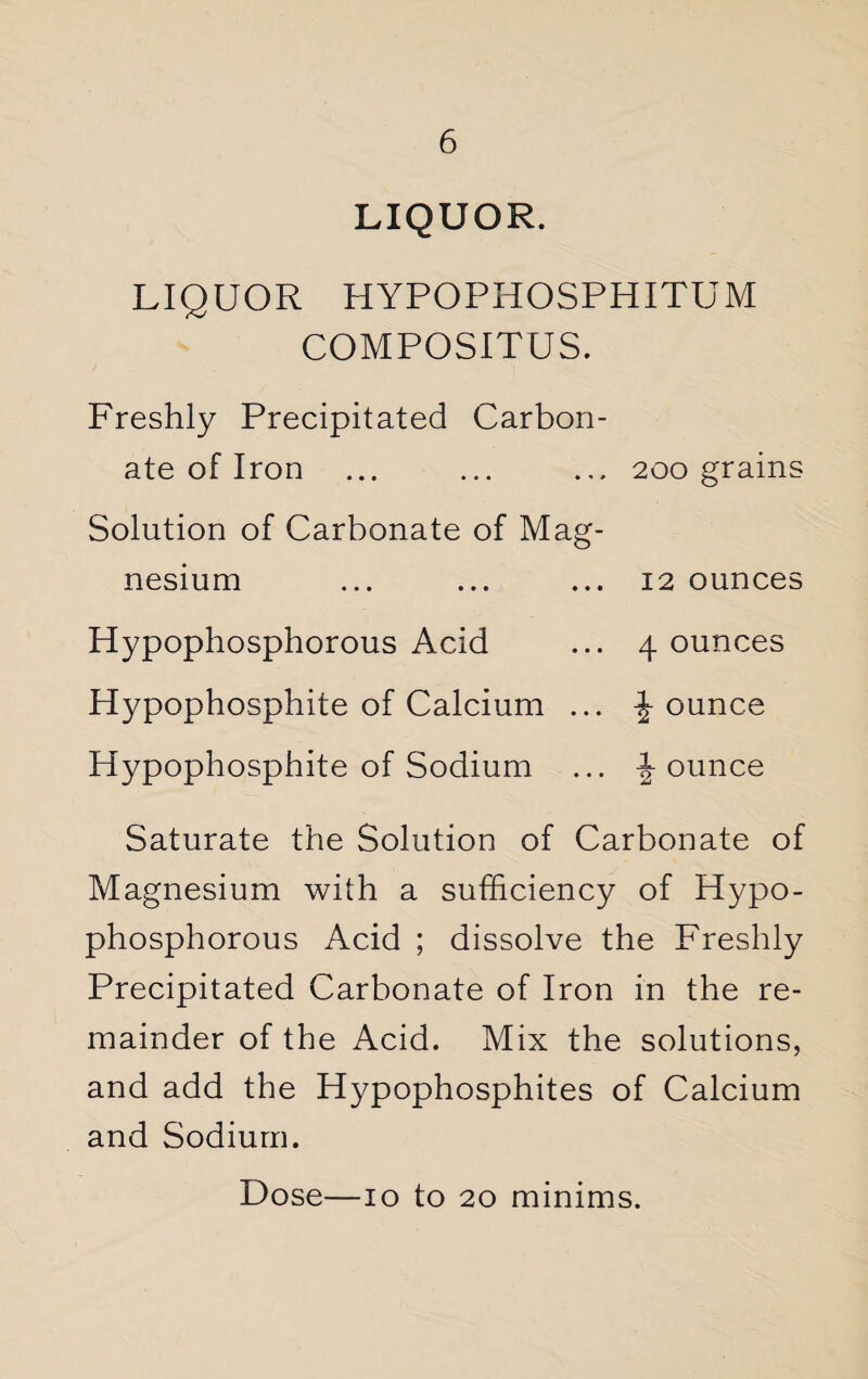 LIQUOR. LIQUOR HYPOPHOSPHITUM COMPOSITUS. Freshly Precipitated Carbon¬ ate of Iron ... ... ... 200 grains Solution of Carbonate of Mag¬ nesium ... ... ... 12 ounces Hypophosphorous Acid ... 4 ounces Hypophosphite of Calcium ... \ ounce Hypophosphite of Sodium ... jounce Saturate the Solution of Carbonate of Magnesium with a sufficiency of Hypo- phosphorous Acid ; dissolve the Freshly Precipitated Carbonate of Iron in the re¬ mainder of the Acid. Mix the solutions, and add the Hypophosphites of Calcium and Sodium. Dose—10 to 20 minims.