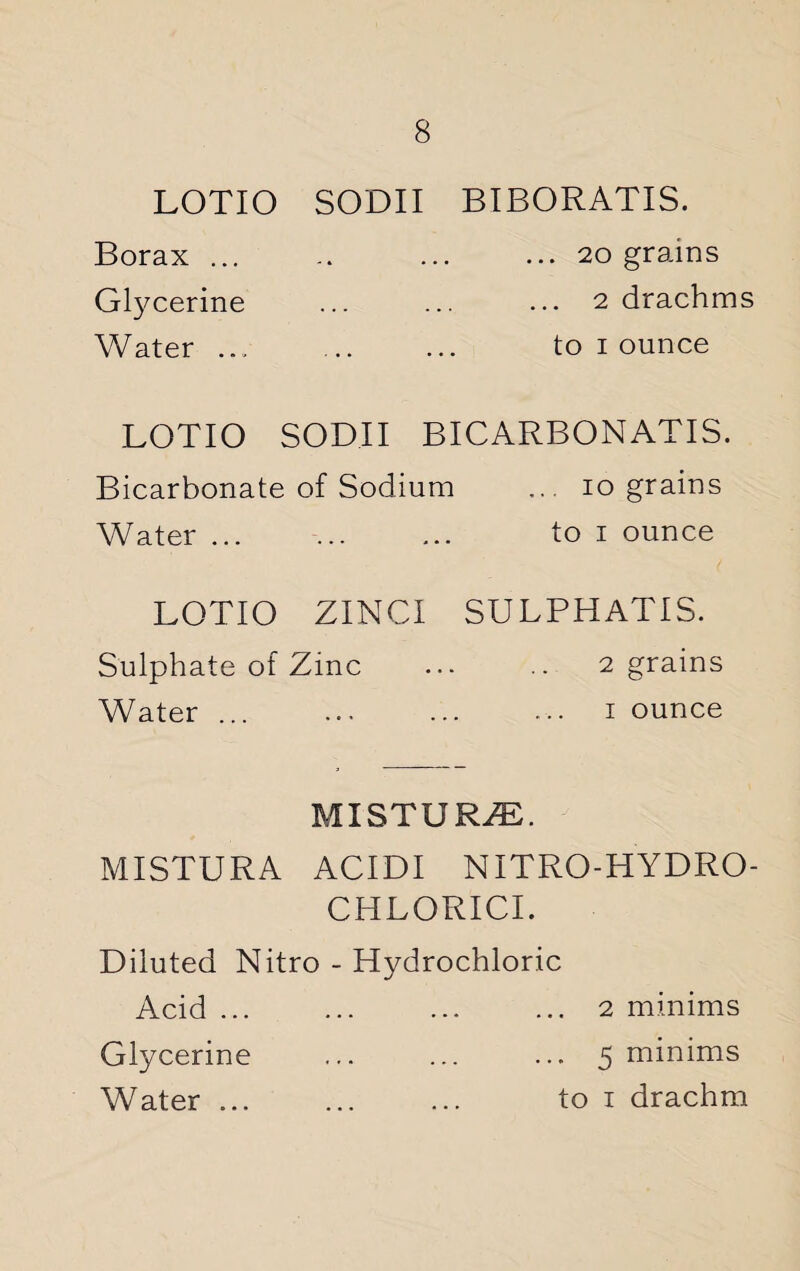 LOTIO SODII BIBORATIS. Borax. .20 grains Glycerine .2 drachms Water ... to 1 ounce LOTIO SODII BICARBONATIS. Bicarbonate of Sodium ... 10 grains Water. to 1 ounce LOTIO ZINCI SULPHATIS. Sulphate of Zinc ... .. 2 grains Water ... . 1 ounce MISTURZE. MISTURA ACIDI NITRO-HYDRO- CHLORICI. Diluted Nitro - Hydrochloric Acid ... ... ... ... 2 minims Glycerine ... ... ... 5 minims