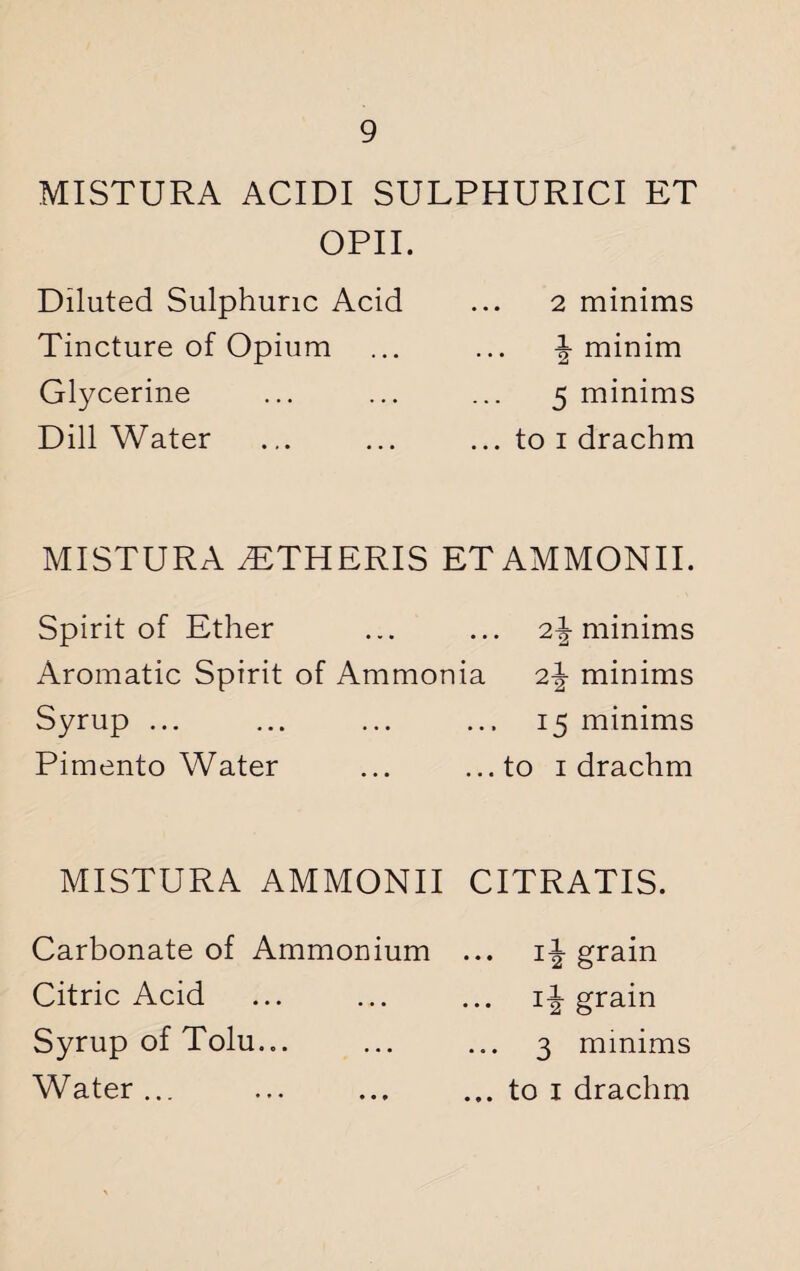 MISTURA ACIDI SULPHURICI ET OPII. Diluted Sulphuric Acid Tincture of Opium Glycerine Dill Water 2 minims f minim a 5 minims ... to i drachm MISTURA yETHERIS ET AMMONII. Spirit of Ether ... ... 2\ minims Aromatic Spirit of Ammonia 2-J- minims Syrup ... ... ... ... 15 minims Pimento Water ... ...to 1 drachm MISTURA AMMONII CITRATIS. Carbonate of Ammonium ... if grain Citric Acid . if grain Syrup of Tolu... ... ... 3 minims