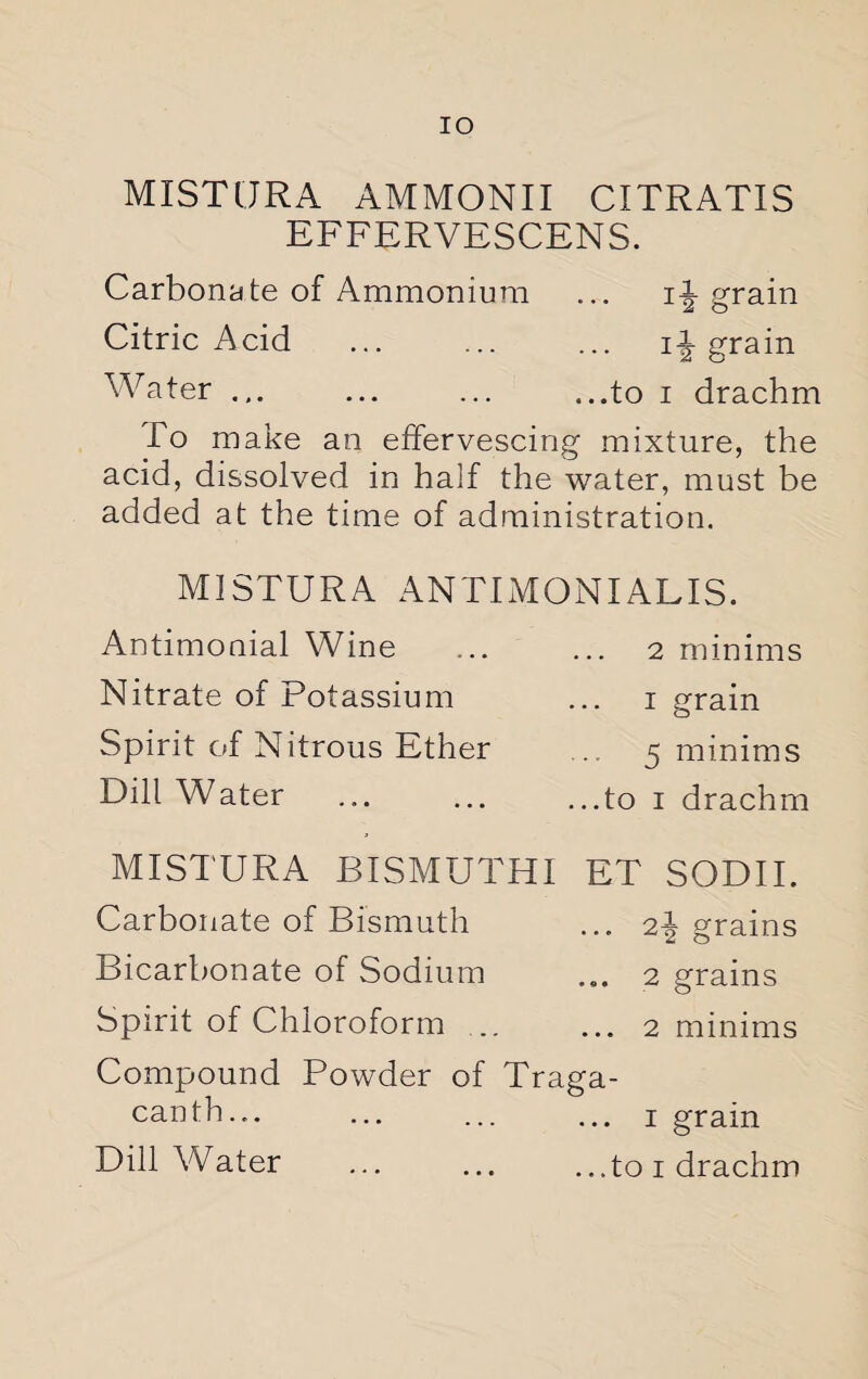 IO MISTURA AMMONII CITRATIS EFFERVESCENS. Carbonate of Ammonium ... ii grain Citric Acid ... ... ... ingrain Water ... ... ... ...to i drachm To make an effervescing mixture, the acid, dissolved in half the water, must be added at the time of administration. MISTURA ANTIMONIALIS. Antimonial Wine Nitrate of Potassium Spirit of Nitrous Ether Dill Water . 2 minims i grain 5 minims ...to i drachm MISTURA BISMUTHI ET SODII. Carbonate of Bismuth ... 2i grains Bicarbonate of Sodium ... 2 grains Spirit of Chloroform .. ... 2 minims Compound Powder of Traga- canth... ... ... ... 1 grain