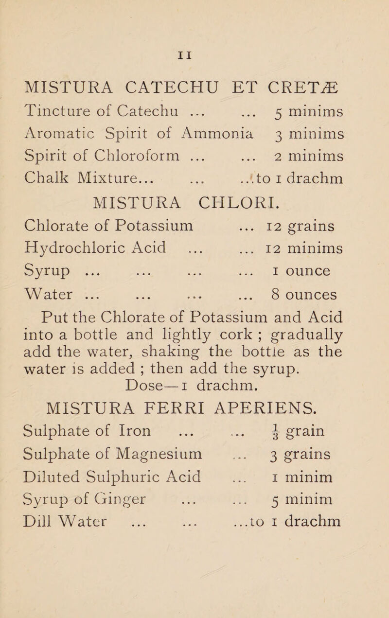 MISTURA CATECHU ET CRET^E Tincture of Catechu ... ... 5 minims Aromatic Spirit of Ammonia 3 minims Spirit of Chloroform ... ... 2 minims Chalk Mixture... ... ...to 1 drachm MISTURA CHLORI. Chlorate of Potassium Hydrochloric Acid Syrup ... Water ... ... 12 grains ... 12 minims 1 ounce 8 ounces Put the Chlorate of Potassium and Acid into a bottle and lightly cork ; gradually add the water, shaking the bottle as the water is added ; then add the syrup. Dose—1 drachm. MISTURA FERRI APERIENS. Sulphate of Iron Sulphate of Magnesium Diluted Sulphuric Acid Syrup of Ginger i grain 3 grains 1 minim 5 minim