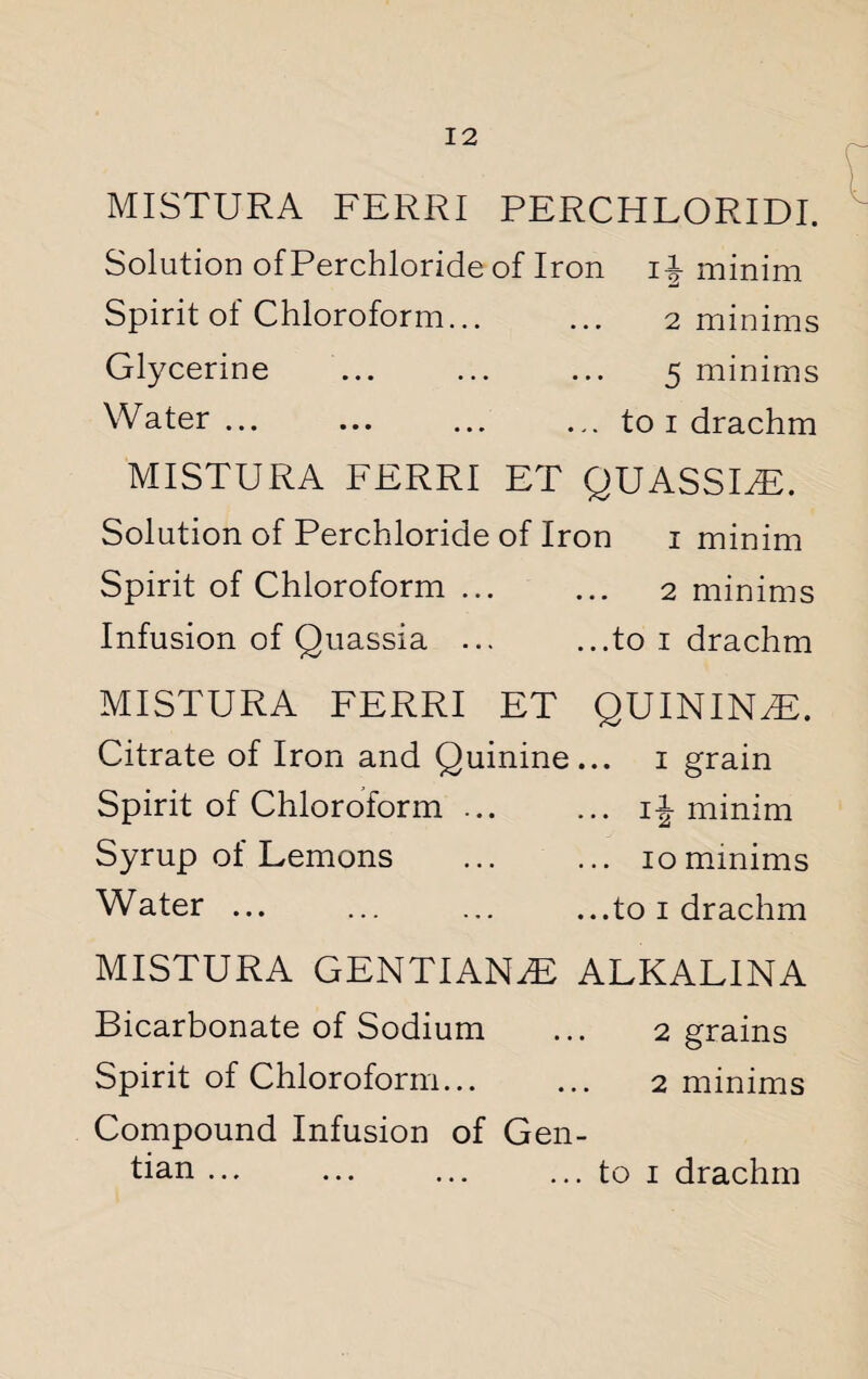 MISTURA FERRI PERCHLORIDI. Solution of Perchloride of Iron if minim Spirit of Chloroform... ... 2 minims Glycerine ... ... ... 5 minims Water... ... ... ... to 1 drachm MISTURA FERRI ET QUASSEE. Solution of Perchloride of Iron 1 minim Spirit of Chloroform. 2 minims Infusion of Quassia ... ...to 1 drachm MISTURA FERRI ET QUININdE. Citrate of Iron and Quinine... 1 grain Spirit of Chloroform ... ... if minim Syrup of Lemons .10 minims Water ... ... ... ...to 1 drachm MISTURA GENTIAN.E ALKALINA Bicarbonate of Sodium ... 2 grains Spirit of Chloroform. 2 minims Compound Infusion of Gen¬