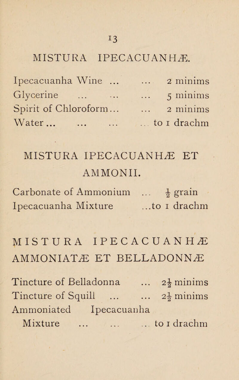 J3 MISTURA IPECACUANHA. Ipecacuanha Wine ... Glycerine Spirit of Chloroform... Water... 2 minims 5 minims 2 minims to i drachm MISTURA IPECACUANHA ET AMMONII. Carbonate of Ammonium ... \ grain Ipecacuanha Mixture ...to i drachm MISTURA IPECACUANHA AMMONIATA ET BELLADONNA Tincture of Belladonna ... 2\ minims Tincture of Squill ... ... 2\ minims Ammoniated Ipecacuanha