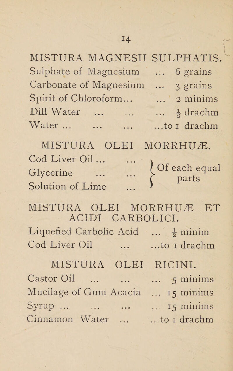 MISTURA MAGNESII SULPHATIS. Sulphate of Magnesium ... 6 grains Carbonate of Magnesium ... 3 grains Spirit of Chloroform... ... 2 minims Dill Water ... ... ... \ drachm Water... ... ... ...toi drachm MISTURA OLEI Cod Liver Oil... Glycerine Solution of Lime MORRHUT. I Of each equal parts MISTURA OLEI MORRHUT ET ACIDI CARBOLICI. Liquefied Carbolic Acid ... J minim Cod Liver Oil .to 1 drachm MISTURA OLEI RICINI. Castor Oil ... ... ... 5 minims Mucilage of Gum Acacia ... 15 minims Syrup ... .. ... ...15 minims Cinnamon Water ... ...to 1 drachm