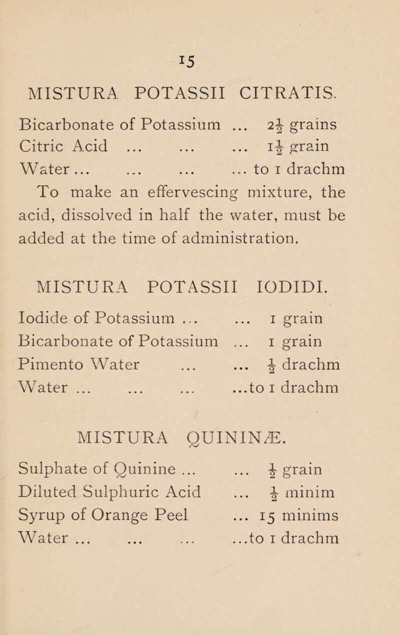 MISTURA POTASSII CITRATIS. Bicarbonate of Potassium ... 2\ grains Citric Acid ... ... ... if grain Water... ... ... ... to i drachm To make an effervescing mixture, the acid, dissolved in half the water, must be added at the time of administration. MISTURA POTASSII IODIDI. Iodide of Potassium ... ... i grain Bicarbonate of Potassium ... i grain Pimento Water ... ... \ drachm Water ... ... ... ...to i drachm MISTURA QUININZB. Sulphate of Quinine ... Diluted Sulphuric Acid Syrup of Orange Peel ... f grain f minim ... 15 minims