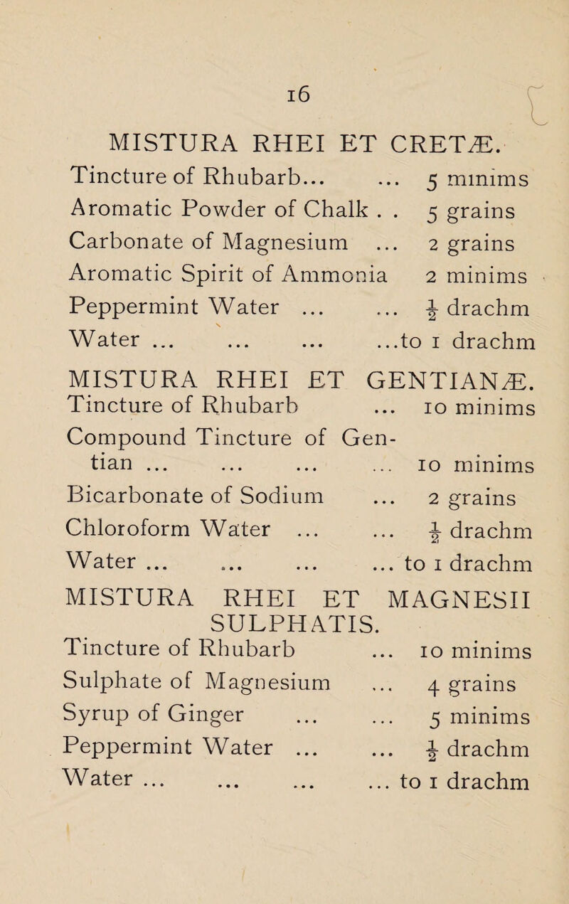 MISTURA RHEI ET CREWE. Tincture of Rhubarb... ... 5 minims Aromatic Powder of Chalk . . 5 grains Carbonate of Magnesium ... 2 grains Aromatic Spirit of Ammonia 2 minims Peppermint Water. -J- drachm Water ... ... ... ...to 1 drachm MISTURA RHEI ET GENTIANS. Tincture of Rhubarb ... 10 minims Compound Tincture of Gen¬ tian ... ... ... ... 10 minims Bicarbonate of Sodium ... 2 grains Chloroform Water ... ... 1 drachm Water... ... ... ... to 1 drachm MISTURA RHEI ET MAGNESII SULPHATIS. Tincture of Rhubarb Sulphate of Magnesium Syrup of Ginger Peppermint Water ... Water. 10 minims 4 grains 5 minims i drachm to 1 drachm