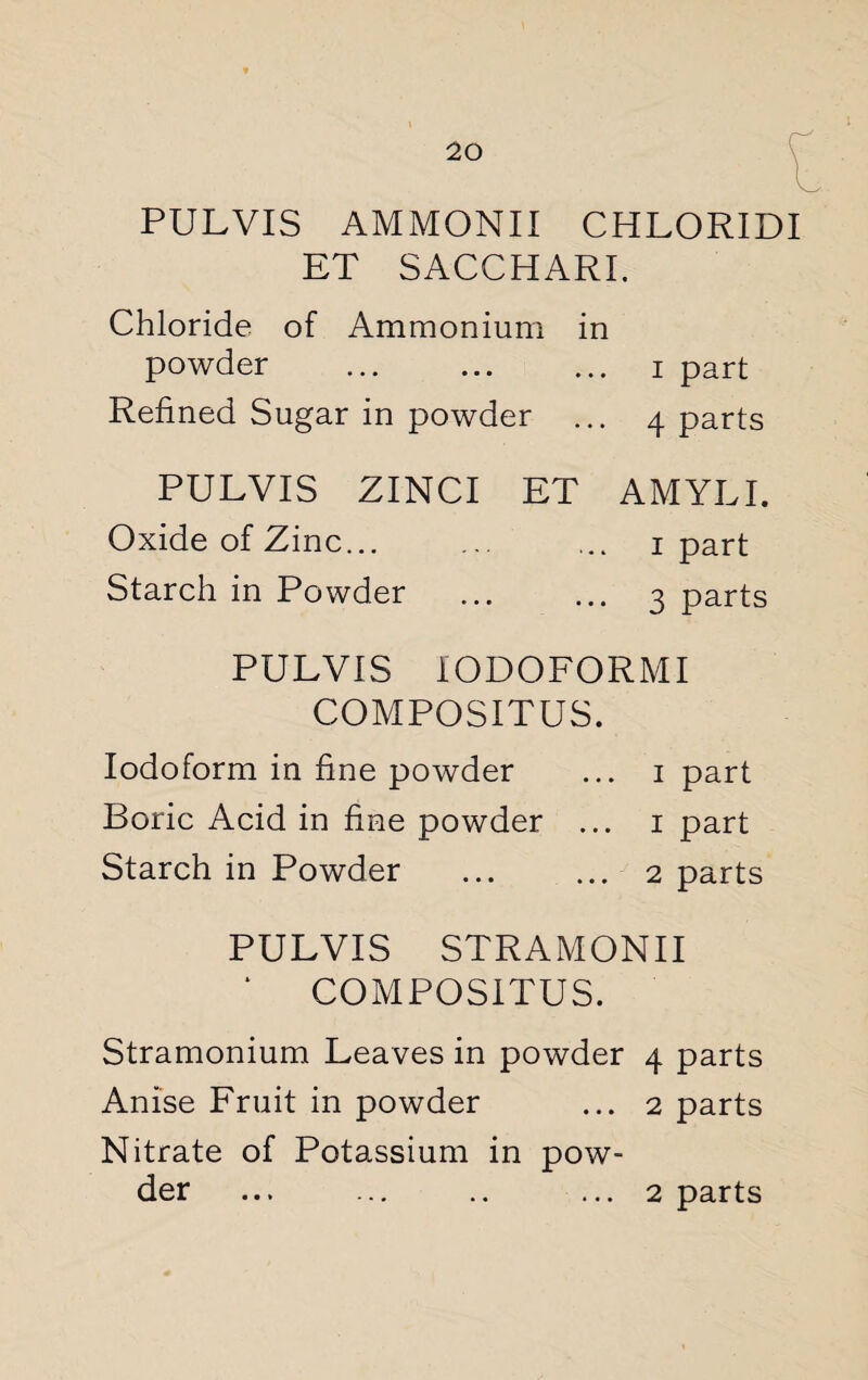 PULVIS AMMONII CHLORIDI ET SACCHARI. Chloride of Ammonium in powder . i part Refined Sugar in powder ... 4 parts PULVIS ZINCI ET AMYLI. Oxide of Zinc... ... ... 1 part Starch in Powder . 3 parts PULVIS IODOFORMI COMPOSITUS. Iodoform in fine powder ... 1 part Boric Acid in fine powder ... 1 part Starch in Powder ... ... 2 parts PULVIS STRAMONII ‘ COMPOSITUS. Stramonium Leaves in powder 4 parts Anise Fruit in powder ... 2 parts Nitrate of Potassium in pow¬ der ... ... .. ... 2 parts