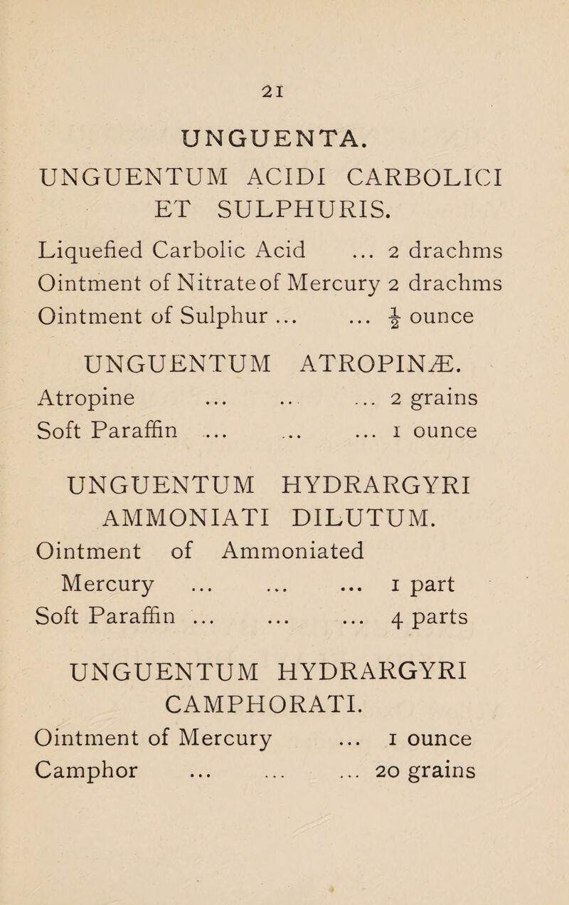 UNGUENTA. UNGUENTUM ACIDI CARBOLICI ET SULPHURIS. Liquefied Carbolic Acid ... 2 drachms Ointment of Nitrate of Mercury 2 drachms Ointment of Sulphur ... ... J ounce UNGUENTUM ATROPINE. Atropine ... .. ... 2 grains Soft Paraffin ... ... ... 1 ounce UNGUENTUM HYDRARGYRI AMMONIATI DILUTUM. Ointment of Ammoniated Mercury ... ... ... 1 part Soft Paraffin ... ... ... 4 parts UNGUENTUM HYDRARGYRI CAMPHORATI. Ointment of Mercury ... 1 ounce Camphor ... ... ... 20 grains