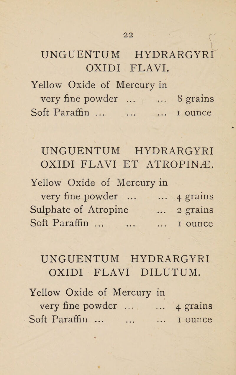 UNGUENTU M HYDRARGYRI OXIDI FLA VI. Yellow Oxide of Mercury in very fine powder ... ... 8 grains Soft Paraffin ... ... ... i ounce UNGUENTUM HYDRARGYRI OXIDI FLAVI ET ATROPINE. Yellow Oxide of Mercury in very fine powder ... ... 4 grains Sulphate of Atropine ... 2 grains Soft Paraffin .., ... ... 1 ounce UNGUENTUM HYDRARGYRI OXIDI FLAVI DILUTUM. Yellow Oxide of Mercury in very fine powder ... ... 4 grains Soft Paraffin ... ... ... 1 ounce