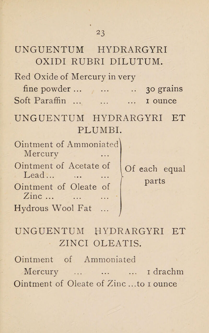 UNGUENTUM HYDRARGYRI OXIDI RUBRI DILUTUM. Red Oxide of Mercury in very fine powder ... ... .. 30 grains Soft Paraffin ... ... ... 1 ounce UNGUENTUM HYDRARGYRI ET PLUMBI. Ointment of Ammoniated Mercury \ Ointment of Acetate of Lead... ... ... Ointment of Oleate of Zinc ... Of each equal parts Hydrous Wool Fat / UNGUENTUM HYDRARGYRI ET ZINCI OLEATIS. Ointment of Ammoniated Mercury ... ... ... 1 drachm Ointment of Oleate of Zinc ...to 1 ounce