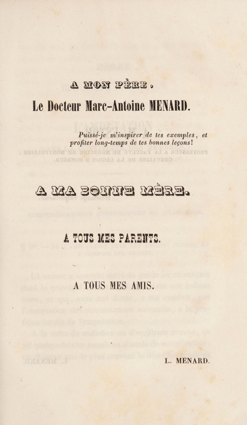 Le Docteur Marc-Antoine MENARD. Puissé-je m'inspirer de tes exemples, et profiter long-temps de tes bonnes leçonsl A TOUS MHS PAREHTS. A TOUS MES AMIS.