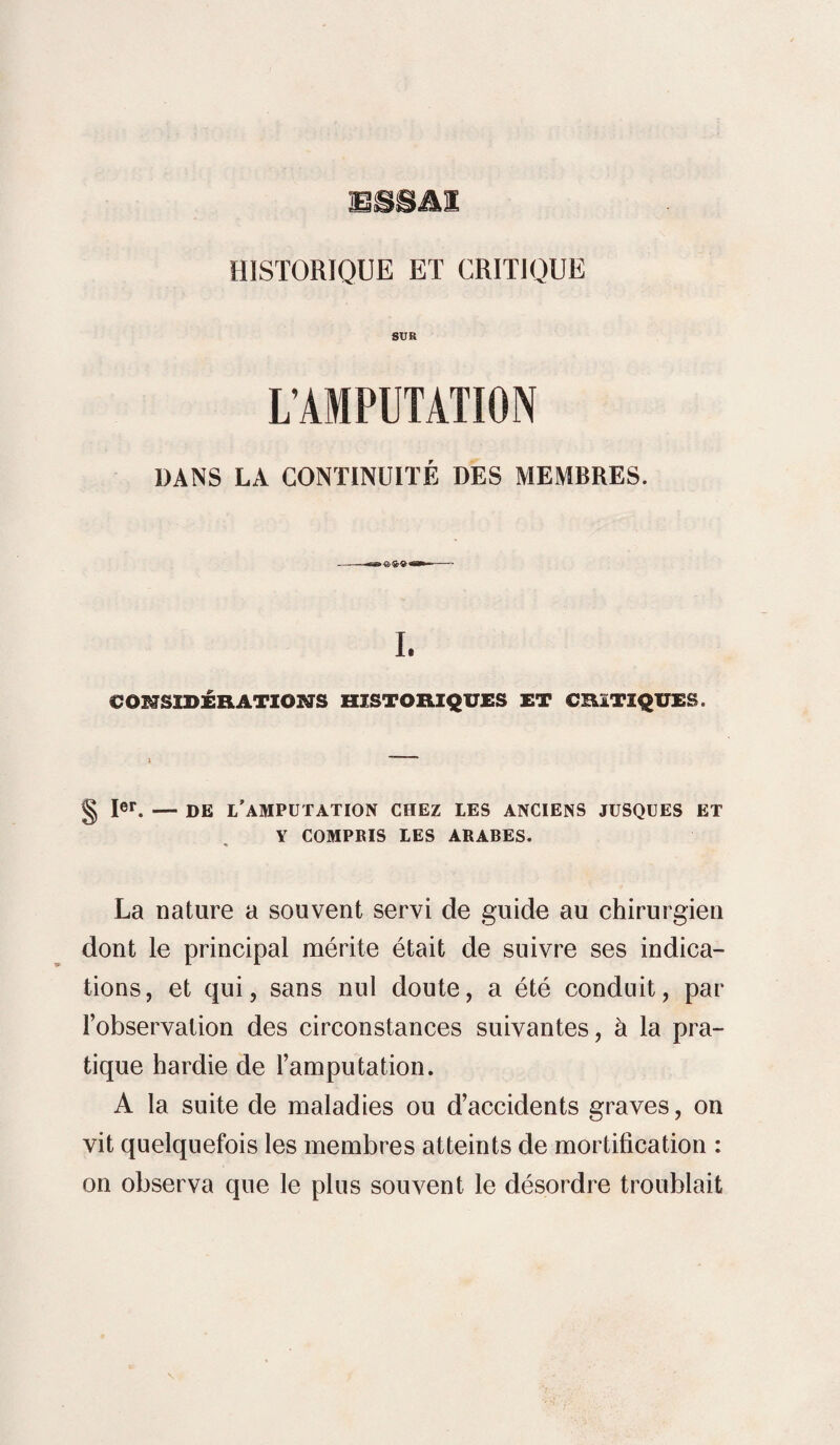 HISTORIQUE ET CRITIQUE SUR L’AMPUTATION DANS LA CONTINUITÉ DES MEMBRES. I. CONSIDÉRATIONS HISTORIQUES ET CRITIQUES. § Ier. — DE L’AMPUTATION CHEZ LES ANCIENS JUSQUES ET Y COMPRIS LES ARABES. La nature a souvent servi de guide au chirurgien dont le principal mérite était de suivre ses indica¬ tions, et qui, sans nul doute, a été conduit, par l’observation des circonstances suivantes, à la pra¬ tique hardie de l’amputation. A la suite de maladies ou d’accidents graves, on vit quelquefois les membres atteints de mortification : on observa que le plus souvent le désordre troublait